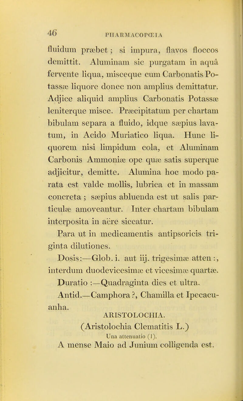 fliiidiim praebet; si impiira, flavos floccos demittit. Aluminam sic piirgatam in aqua fervente liqua, misceque cum Carbonatis Po- tassee liquore donec non amplius demittatur. Adjice aliquid amplius Carbonatis Potassse leniterque misce. Prsecipitatum per cliartam bibulam separa a fluido, idque ssepius lava- tum, in Acido Muriatico liqua. Hunc li- quorem nisi limpidum cola, et Aluminam Carbonis Ammoniee ope quse satis superque adjicitm', demitte, Alumina hoc modo pa- rata est valde mollis, lubrica et in massam concreta ; ssepius abluenda est ut salis par- ticulse amoveantur. Inter chartam bibulam interposita in aere siccatur. Para ut in medicamentis antipsoricis tri- ginta dilutiones. Dosis:—Glob.i. aut iij. trigesinice atten:, interdum duodevicesimse et vicesim^ie quartee. Duratio :—Quadraginta dies et ultra. Antid.—CamphoraChamilla et Ipecacu- anha. ARISTOLOCHIA. (Aristolochia Clematitis L.) Una attenuatio (1). A mense Maio ad Junium cofligenda est.