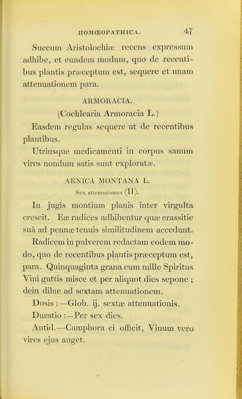 Siiccum Aristolochiee recens expressum adhibe, et euiidem liiodum, quo de recenti- bus plantis preeceptum est, sequere et unam attenuationem para. ARMORACIA. (Cochlearia Armoracia L.) Easdem regulas sequere ut de recentibus plantibus. Utriusque medicamenti in corpus sanum vires nondum satis sunt exploratse. ARNICA MONTANA L. Sex attenuationes (II). In jugis montium planis inter vu*gulta crescit. Ese radices adhibentur quse crassitie sua ad pennte tenuis simiHtudinem accedunt. Radicem in pulverem redactam eodem mo- do, quo de recentibus plantis praeceptum est, para. Quinquaginta grana cum mille Spiritus Vini guttis misce et per aliquot dies sepone ; dein dihie ad sextam attenuationem. Dosis :—Glob. ij. sextae attenuationis. Duratio :—Per sex dies. Antid.—Camphora ei officit, Vinum vero vires ejus auget.