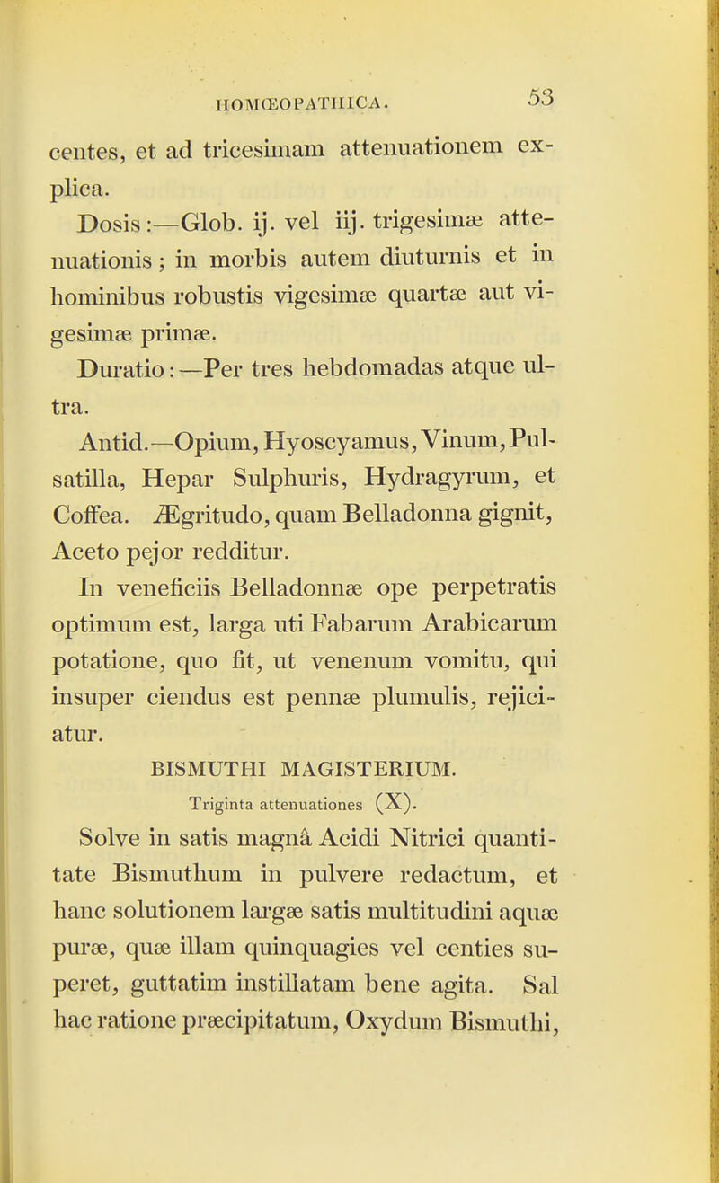 centes, et ad tricesimam attenuationem ex- plica. Posis:—Glob. ij. vel iij. trigesimse atte- imationis; in morbis autem diuturnis et in hominibus robustis vigesimee quartse aut vi- gesimee primee. Duratio: —Per tres hebdomadas atque ul- tra. Antid.—Opium, Hyoscyamus, Vinum, Pul- satilla, Hepar Sulphuris, Hydragyrum, et Colfea. iEgritudo, quam Belladonna gignit, Aceto pejor redditur. In veneficiis Belladonnae ope perpetratis optimum est, larga uti Fabaruin Arabicarum potatione, quo fit, ut venenum vomitu, qui insuper ciendus est pennse phnnulis, rejici- atur. BISMUTHI MAGISTERIUM. Triginta attenuationes (X). Solve in satis magna Acidi Nitrici quanti- tate Bismuthum in pulvere redactum, et hanc solutionem largee satis multitudini aquse purse, quse illam quinquagies vel centies su- peret, guttatim instiliatam bene agita. Sal hac ratione prsecipitatum, Oxydum Bismuthi,