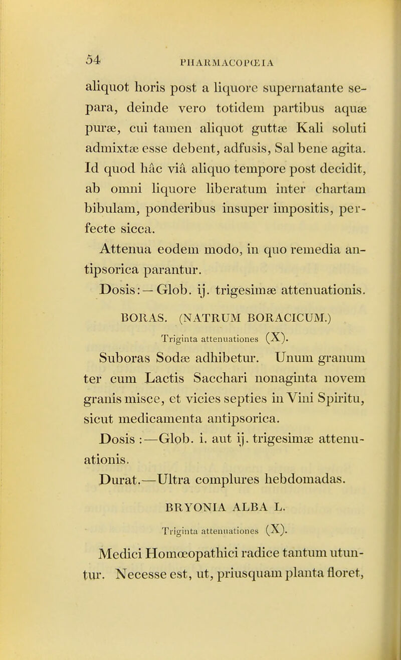 aliqiiot horis post a liquove supernatante se- para, deinde vero totidem partibus aquse puree, cui tamen aliquot guttae Kali soluti admixtse esse debent, adfusis, Sal bene agita. Id quod hac via aliquo tempore post decidit, ab omni Uquore liberatum inter chartam bibulam, ponderibus insuper impositis, per- fecte sicca. Attenua eodem modo, in quo remedia an- tipsorica parantur. Dosis: —Glob. ij. trigesimse attenuationis. BORAS. (NATRUM BORACICUM.) Triginta attenuationes (X). Suboras Sodee adhibetur. Unum granum ter cum Lactis Sacchari nonaginta novem granismisce, et vicies septies inVini Sphitu, sicut medicamenta antipsorica. Dosis :—Glob. i. aut ij. trigesimae attenu- ationis. Durat.—Ultra comphu-es hebdomadas. BRYONIA ALBA L. Tiiginta attenuationes (X). Medici Homoeopathici radice tantum utun- tur. Necesse est, ut, priusquam planta floret,