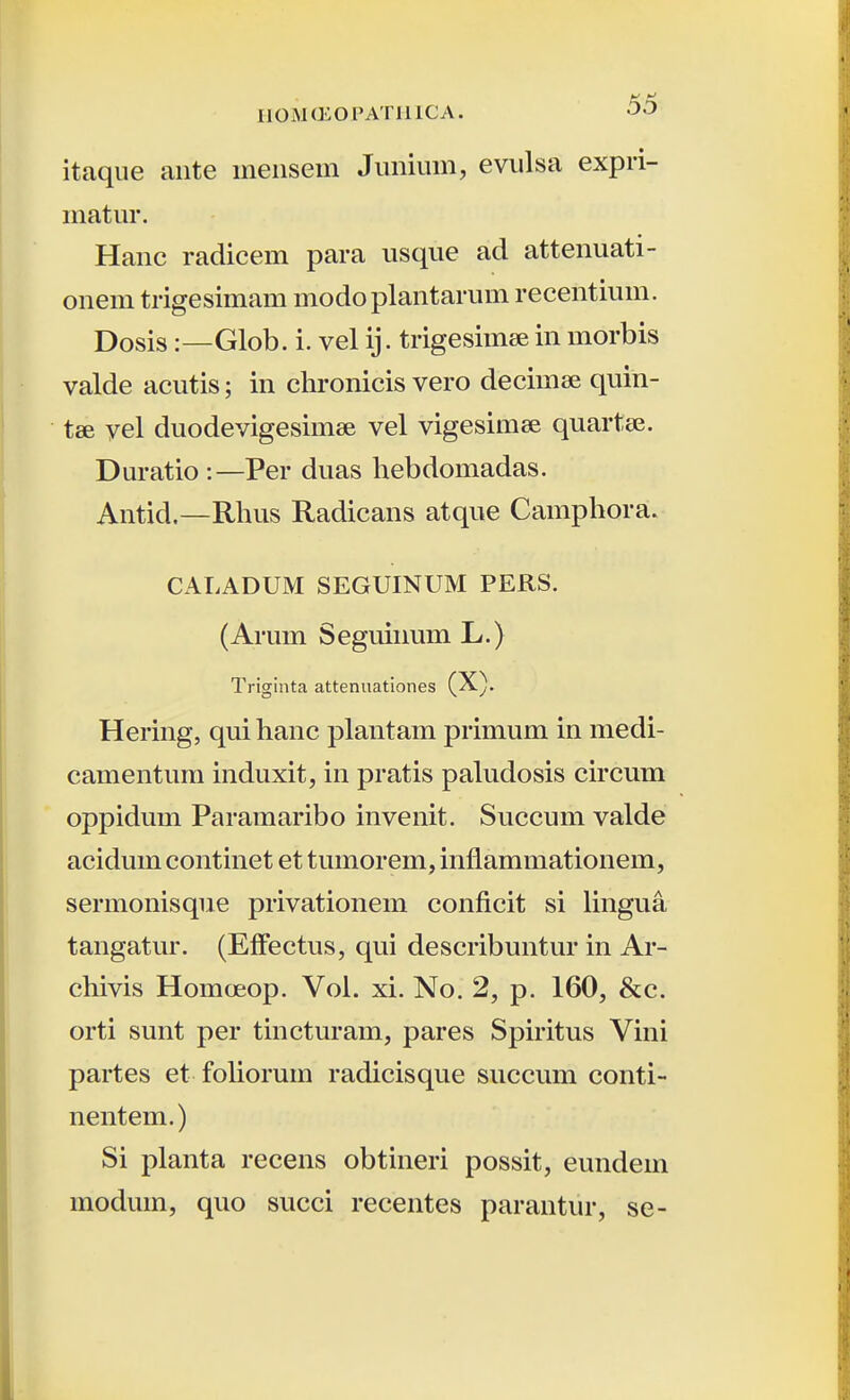 itaque ante meiisein Junium, evulsa expri- matur. Hanc radicem para usque ad attenuati- onem trigesimam modoplantarum recentium. Dosis:—Glob. i. vel ij. trigesimee in morbis valde acutis; in chronicis vero decimcc quin- tse vel duodevigesimse vel vigesimee quartee. Duratio :—Per duas hebdomadas. Antid,—Rhus Radicans atque Camphora. CALADUM SEGUINUM PERS. (Arum Seguinum L.) Triginta attenuationes (X). Hering, qui hanc plantam primum in medi- camentum induxit, in pratis paludosis circum oppidum Paramaribo invenit. Succum valde acidum continet et tumorem, inflammationem, sermonisque privationem conficit si lingua tangatur. (ElFectus, qui describuntur in Ar- chivis Homcjeop. Vol. xi. No. 2, p. 160, &c. orti sunt per tincturam, pares Spiritus Vini partes et fohorum radicisque succum conti- nentem.) Si planta recens obtineri possit, eundem moduin, quo succi recentes parantur, se-