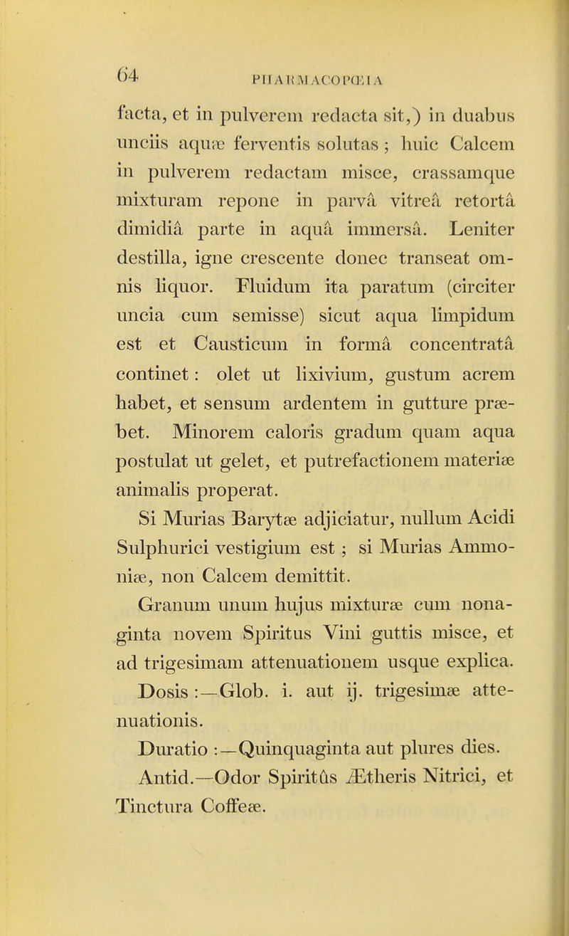 facta, et iii pulverein redacta sit,) in duabiis unciis aqu*<e ferventis solutas; huic Calcein in pulverem redactam misce, crassamque mixturam repone in parva, vitrea retorta dimidia parte in aqua immersa. Leniter destilla, igne crescente donec transeat om- nis liquor. Fluidum ita paratum (circiter uncia cum semisse) sicut aqua limpidum est et Causticum in forma concentrata continet: olet ut lixivium, gustum acrem habet, et sensum ardentem in gutture pree- bet. Minorem caloris gradum quam aqua postulat ut gelet, et putrefactionem materise animaHs properat. Si Murias Barytee adjiciatur, nullum Acidi Sulphurici vestigium est ; si Mm-ias Ammo- niee, non Calcem demittit. Granum unum hujus mixturee cum nona- ginta novem Spiritus Vini guttis misce, et ad trigesimam attenuationem usque expHca. Dosis :—Glob. i. aut ij. trigesimee atte- nuationis. Duratio :—Quinquaginta aut phu-es dies. Antid.—Odor Spiritds /Etheris Nitrici, et Tinctura Coffese.