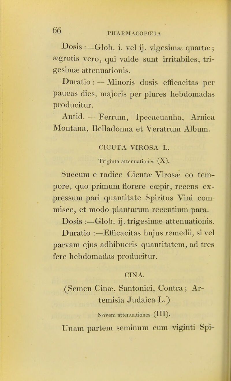 Dosis :—Glob. i. vel ij. vigesimse quartse ; eegrotis vero, qiii valde simt irritabiles, tri- gesimee atteiiiiationis. Diiratio : — Minoris dosis efficacitas per paucas dies, majoris per plures hebdomadas producitur. Antid. — Ferrum, Ipecacuanha, Arnica Montana, Belladonna et Veratrum Album. CICUTA VIROSA L. Triginta attenuationes (X). Succum e radice Cicutse Virosee eo tem- pore, quo primum fiorere coepit, recens ex- pressum pari quantitate Spiritus Vini com- misce, et modo plantarum recentium para. Dosis :—Glob. ij. trigesimae attenuationis. Duratio :—Efficacitas hujus remedii, sivel parvam ejus adhibueris quantitatem, ad tres fere hebdomadas producitur. CINA. (Semen Cinae, Santonici, Contra; Ar- temisia Judaica L.) Novem attenuationes Unam parteni seminum cum viginti Spi-