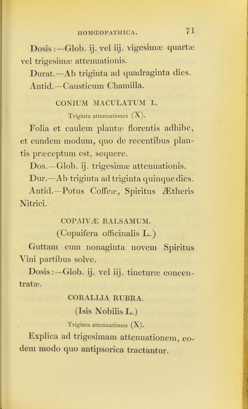 Dosis :—Glob. ij. vel iij. vigesimee quartae vel trigesimae attenuationis. Durat.—Ab triginta ad quadraginta dies. Antid. —-Causticum Chamilla. CONIUM MACULATUM L. Triginta attenuationes (X). Folia et caulem plantae florentis adhibe, et eundem modum, quo de recentibus plan- tis prseceptum est, sequere. Dos.—Glob. ij. trigesimse attenuationis. Dur.—Ab triginta adtriginta quinquedies. Antid.—Potus Coffese, Spiritus ^theris Nitrici. COPAIV.^: BALSAMUM. (Copaifera ofRcinalis L.) Guttam cum nonaginta novem Spiritus Vini partibus solve. Dosis:—Glob. ij. vel iij. tincturse concen- tratae. CORALLIA RUBRA. (Isis Nobilis L.) Triginta attenuationes (X). Explica ad trigesimam attenuationem, eo- dem modo quo antipsorica tractantur.