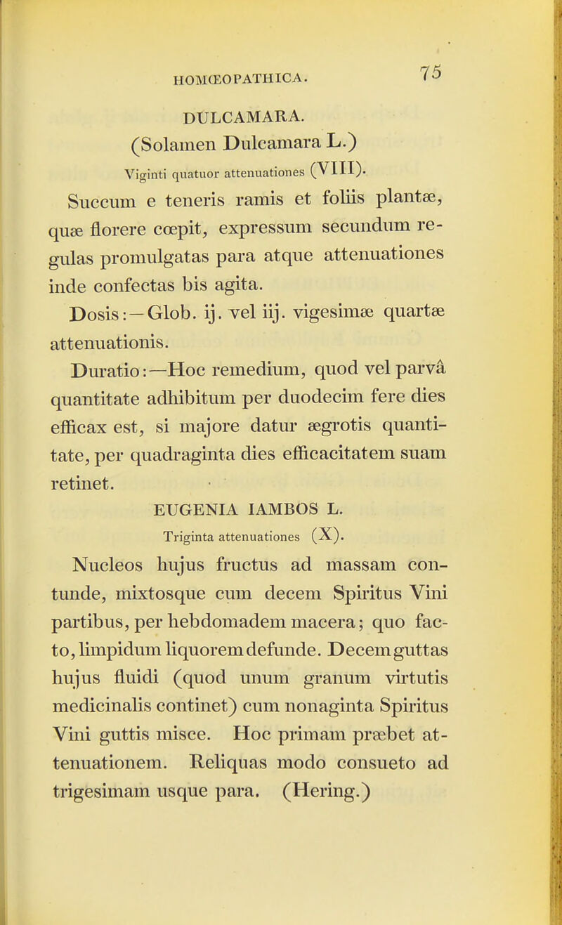 DULCAMARA. (Solamen Dulcamara L.) Viginti quatuor attenuationes (VIII). Succimi e teneris ramis et foliis plantse, qu£e florere coepit, expressuni secundum re- gulas promulgatas para atque attenuationes inde confectas bis agita. Dosis: —Glob. ij. vel iij. vigesimse quartse attenuationis. Duratio:—Hoc remedium, quod velparva quantitate adhibitum per duodecim fere dies efficax est, si majore datur segrotis quanti- tate, per quadraginta dies efficacitatem suam retinet. EUGENIA lAMBOS L. Triginta attenuationes (X). Nucleos hujus fructus ad massam con- tunde, mixtosque cum decem Spiritus Vini partibus, per hebdomadem macera; quo fac- to, limpidum liquorem defunde. Decem guttas hujus fluidi (quod unum granum virtutis medicinalis continet) cum nonaginta Spiritus Vini guttis misce. Hoc primam praebet at- tenuationem. Reliquas modo consueto ad trigesimam usque para. (Hering.)