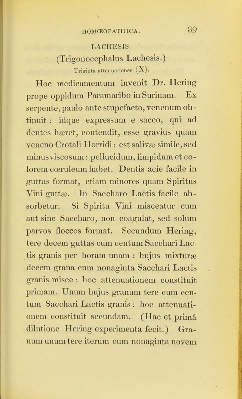 LACHESIS. (Trigonocephalus Lacliesis.) Ti-iginta attenuationes (X). Hoc medicamentiim invenit Dr. Hering prope oppidum Paramaribo inSurinam. Ex serpente, paulo ante stupefacto, venenum ob- tinuit : idque expressuin e sacco, qui ad dentes ligeret, contendit, esse gravius quam veneno Crotali Horridi: est salivEe simile, sed minusviscosum: pellucidum, limpidum et co- lorem coerulemnhabet. Dentis acie facile in guttas format, etiam minores quam Spiritus Vini guttae. In Saccharo Lactis facile ab- sorbetur. Si Spiritu Vini misceatur cum aut sine Saccharo, non coagulat, sed solum parvos floccos format. Secundum Hering, tere decem guttas cum centum Sacchari Lac- tis granis per horam unam : hujus mixturae decem grana cum nonaginta Sacchari Lactis granis misce: hoc attenuationem constituit primam. Unum hujus granum tere cum cen- tuin Sacchari Lactis granis : lioc attenuati- onem constituit secundain. (Hac et prima dihitione Hering experiinenta fecit.) Gra- nuin unum tere iterum cum iionaginta iiovem