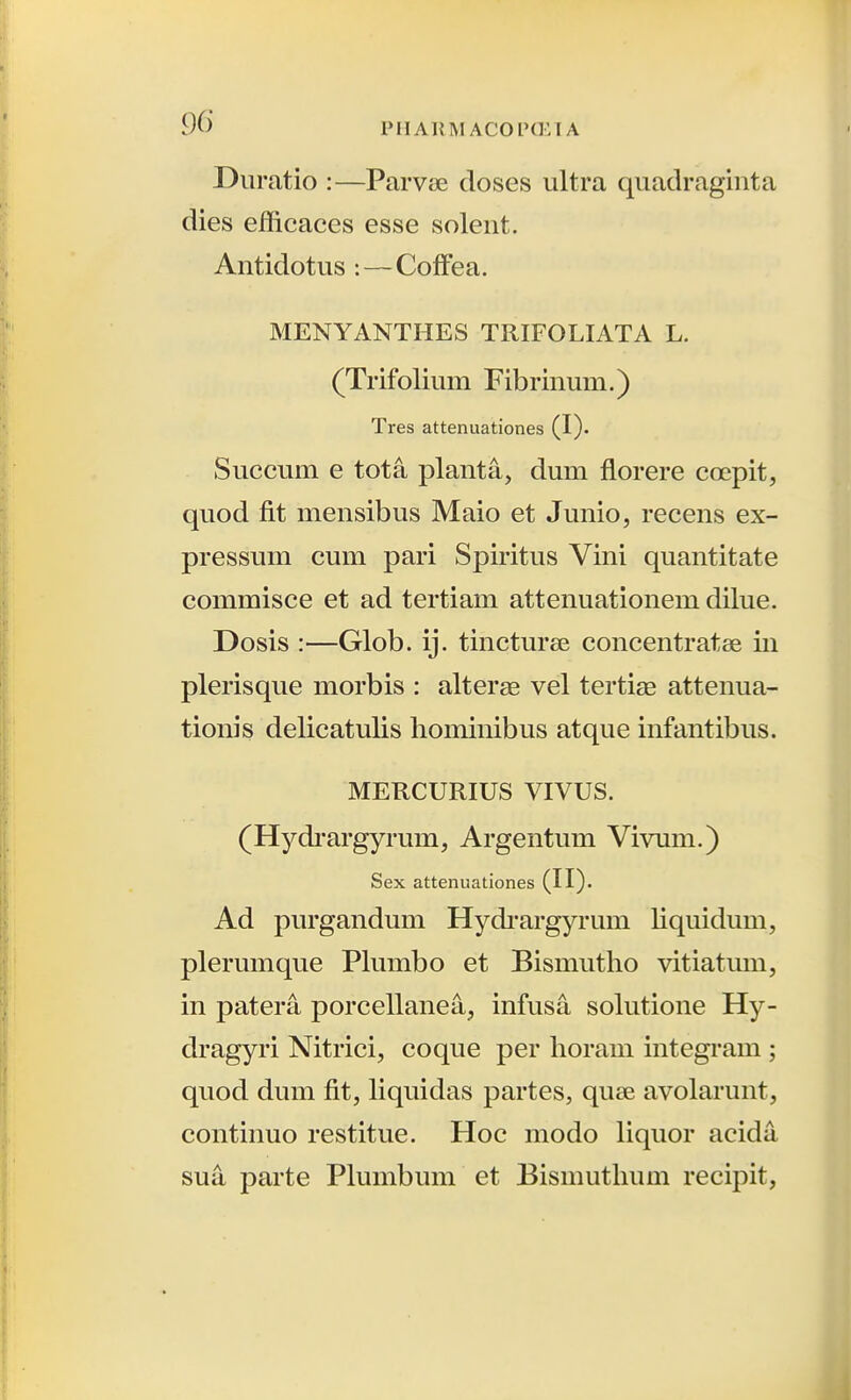 Diiratio :—Parvt^e doses ultra qiiadragiiita dies efficaces esse soleiit. Antidotus: — Coffea. MENYANTHES TRIFOLIATA L. (Trifolium Fibrinuni.) Tres attenuationes (I). Succum e tota planta, dum florere coepit, quod fit mensibus Maio et Junio, recens ex- pressum cum pari Spiritus Vini quantitate commisce et ad tertiam attenuationem dilue. Dosis :—Glob. ij. tincturee concentratse iii plerisque morbis : alterae vel tertiae attenua- tionis delicatulis liominibus atque infantibus. MERCURIUS VIVUS. (Hydi'argyrum, Argentum Vivum.) Sex attenuationes (!!)• Ad purgandum Hydi-argyrum liquidum, plerumque Plumbo et Bismutlio vitiatum, in patera porcellanea, infusa solutione Hy- dragyri Nitrici, coque per horam integi'am ; quod dum fit, liquidas partes, quee avolarunt, continuo restitue. Hoc modo liquor acida sua parte Plumbum et Bismuthum recipit,