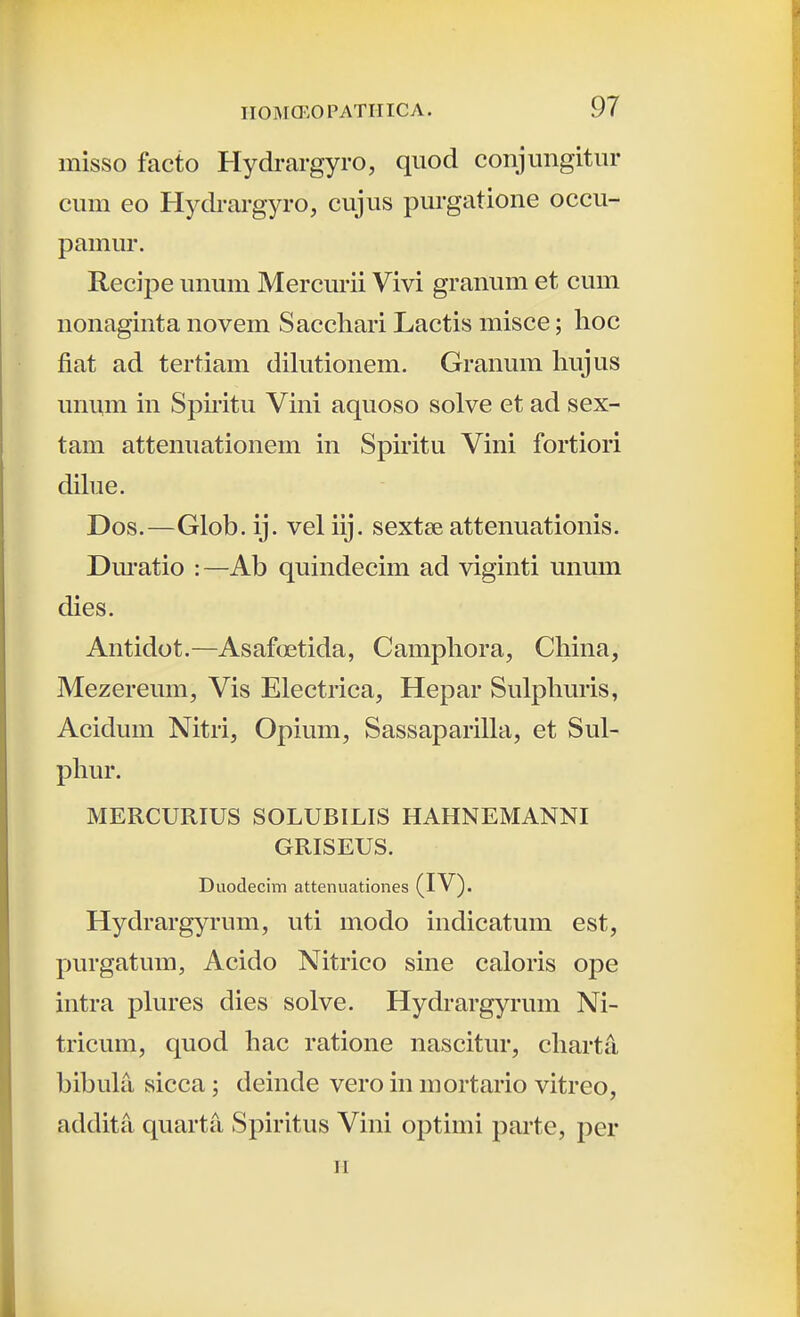 misso facto Hydrargyro, quod conjungitiir cum eo Hydrargyro, cujus purgatione occu- pamur. Recipe unum Mercmii Vivi granum et cum nonaginta novem Sacchari Lactis misce; lioc fiat ad tertiam dilutionem. Granum hujus unum in Spiiitu Vini aquoso solve et ad sex- tam attenuationem in Spiritu Vini fortiori dilue. Dos.—Glob. ij. vel iij. sextee attenuationis. Dm-atio :—Ab quindecim ad viginti unum dies. Antidot.—Asafoetida, Camphora, China, Mezereum, Vis Electrica, Hepar Sulphuris, Acidum Nitri, Opium, Sassaparilla, et Sul- phur. MERCURIUS SOLUBILIS HAHNEMANNI GRISEUS. Duodecim attenuationes (IV). Hydrargyrum, uti modo indicatum est, purgatum, Acido Nitrico sine caloris ope intra phires dies solve. Hydrargyrum Ni- tricum, quod hac ratione nascitur, charta, bibuhl, sicca; deinde vero in mortario vitreo, addita quartii Spiritus Vini optiini parte, per H