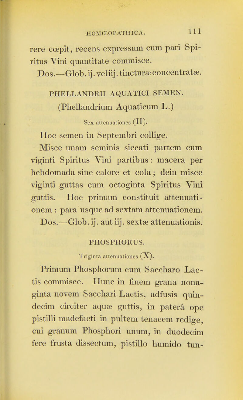 rere coepit, recens expressmn cmn pari Spi- ritus Vini quantitate coimnisce. Dos.—Glob. ij. veliij. tincturee concentratee. PHELLANDRII AQUATICI SEMEN. (Phellandiium Aquaticum L.) Sex attenuationes (II)- Hoc semen in Septembri collige. Misce unam seminis siccati partem cum viginti Spiritus Vini partibus: macera per hebdomada sine calore et cola; dein misce viginti guttas cum octoginta Spiritus Vini guttis. Hoc primam constituit attenuati- onem : para usque ad sextam attenuationem. Dos.—Glob. ij. aut iij. sextee attenuationis. PHOSPHORUS. Triginta attenuationes (X). Primum Phosphorum cum Saccharo Lac- tis commisce. Hunc in finem grana nona- ginta novem Sacchari Lactis, adfusis quin- decim cu*citer aqutje guttis, in patera ope pistilli madefacti in pultem tenacem redige, cui granum Phosphori unum, in duodecim fere frusta dissectum, pistillo humido tun-