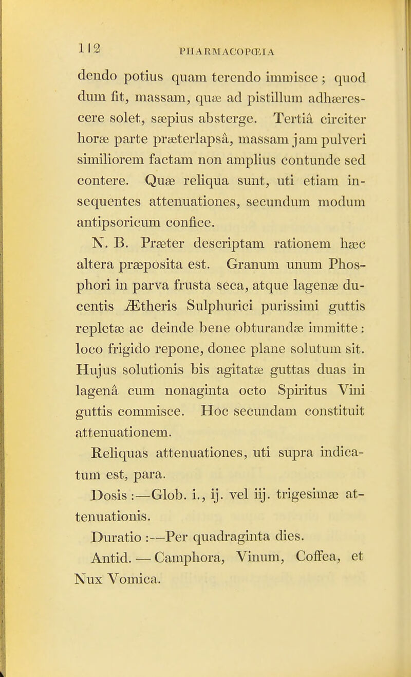 deiido potius qiiam terendo immisce ; qiiod dmn fit, massam, quae ad pistillum adheeres- cere solet, seepius absterge. Tertia circiter hor£e parte preeterlapsa, massam jam pulveri similiorem factam non amphus contunde sed contere. Quge rehqua sunt, uti etiam in- sequentes attenuationes, secundum modum antipsoricum confice. N. B. Praeter descriptam rationem hsec altera pr^eposita est. Granum unum Phos- phori in parva frusta seca, atque lagense du- centis iEtheris Sulphurici purissimi guttis repletse ac deinde bene obturandee immitte : loco frigido repone, donec plane sokitum sit. Hujus solutionis bis agitatse guttas duas in lagena cum nonaginta octo Sphitus Vini guttis commisce. Hoc secundam constituit attenuationem. Rehquas attenuationes, uti supra mdica- tum est, para. Dosis :—Glob. i., ij. vel iij. trigesim£e at- tenuationis. Duratio :—Per quadraginta dies. Antid. — Camphora, Vinum, CofFea, et Nux Vomica.