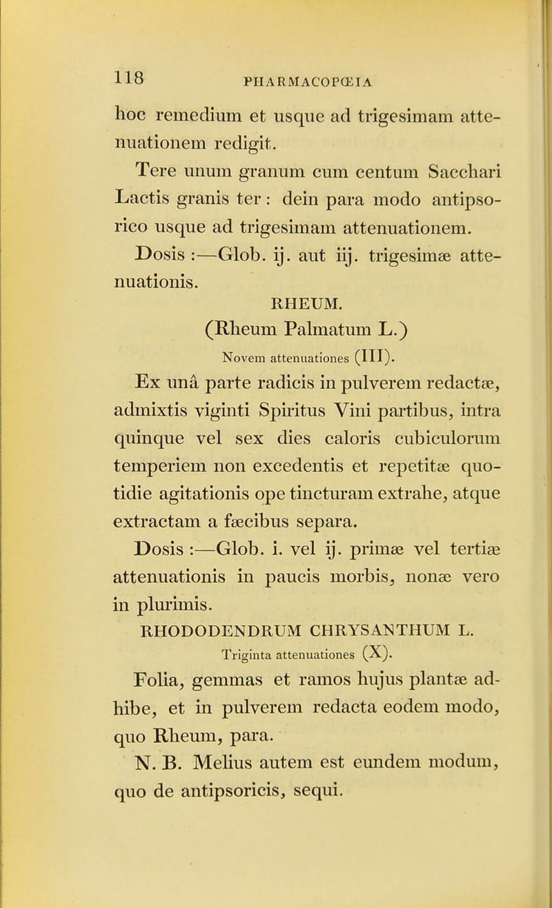 hoc remedium et usque ad trigesimam atte- nuationem redigit. Tere unum granum cum centum Saccliari Lactis granis ter: dein para modo antipso- rico usque ad trigesimam attenuationem. Dosis :—Glob. ij. aut iij. trigesimse atte- nuationis. RHEUM. (Rlieum Palmatum L.) Novem attenuationes (IH)- Ex una parte radicis in pulverem redactse, admixtis viginti Spiritus Vini partibus, intra quinque vel sex dies caloris cubiculorum temperiem non excedentis et repetitse quo- tidie agitationis ope tincturam extralie, atque extractam a feecibus separa. Dosis :—Glob. i. vel ij. primae vel tertise attenuationis in paucis morbis, nonae vero in plurimis. RHODODENDRUM CHRYSANTHUM L. Triginta attenuationes (X). Folia, gemmas et ramos hujus plantae ad- hibe, et in pulverem redacta eodem modo, quo Rheum, para. N. B. MeUus autem est eundein modum, quo de antipsoricis, sequi.