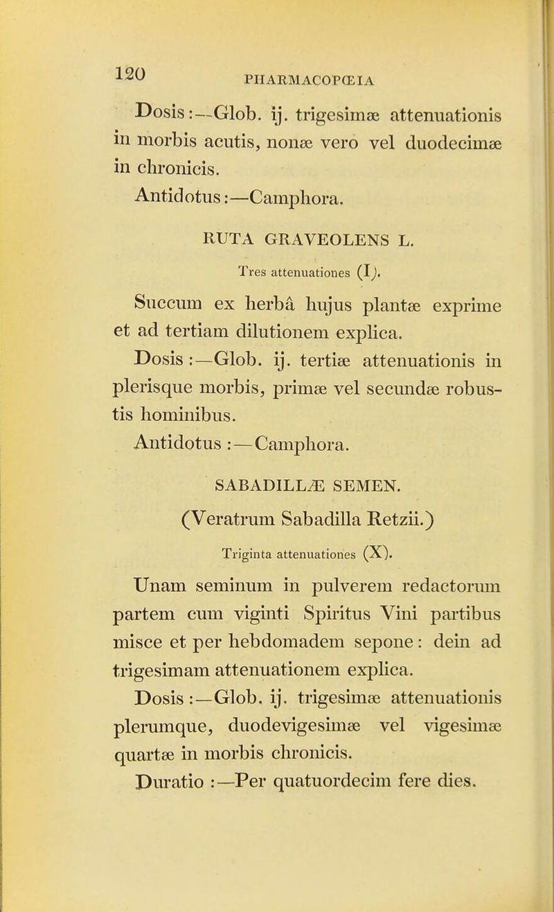 ■^^^ PIIARMACOPCEIA Dosis:—Glob. ij. trigesimse attenuationis in morbis acutis, nonee vero vel duodecimse in clironicis. Antidotus:—Campliora. RUTA GRAVEOLENS L. Tres attenuationes (I), Succum ex herba hujus plantee exprime et ad tertiam dihitionem exphca. Dosis :—Glob. ij. tertise attenuationis in plerisque morbis, primse vel secundse robus- tis hominibus. Antidotus :—Camphora. SABADILLiE SEMEN. (Veratrum Sabadilla Retzii.) Triginta attenuationes (X). Unam seminum in pulverem redactormn partem cum viginti Spiritus Vini partibus misce et per hebdomadem sepone : dein ad trigesimam attenuationem explica. Dosis :—Glob. ij. trigesimee attenuationis plerumque, duodevigesimse vel vigesiinee quartse in morbis chronicis. Duratio :—Per quatuordecim fere dies.