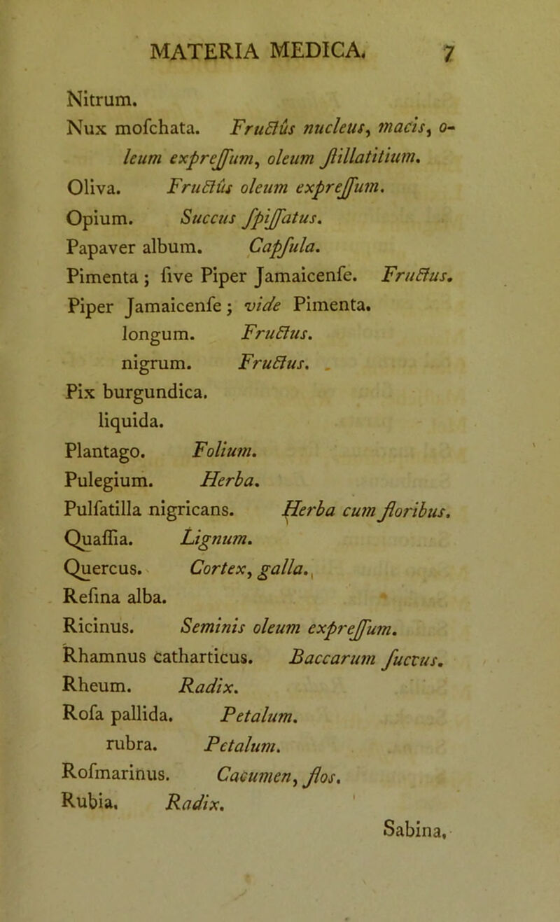 Nitrum. Nux mofchata. FruElus nucleus, macis, ti- le urn exprejfum, oleum Jlillatitium. Oliva. FruElus oleum exprejfum. Opium. Succus fpijfatus. Papaver album. Capfula. Pimenta ; five Piper Jamaicenfe. FruElus. Piper Jamaicenfe; vide Pimenta. longum. FruElus. nigrum. FruElus. Pix burgundica. liquida. Plantago. Folium. Pulegium. Herba. Pulfatilla nigricans. Herba cum Jloribus. Quaffia. Lignum. Quercus. Cortex, galla., Refina alba. Ricinus. Seminis oleum exprejfum. Rhamnus catharticus. Baccarum fuccus. Rheum. Radix. Rofa pallida. Petalum. rubra. Petalum. Rofmaritius. Cacumen, fos. Rubia, Radix. Sabina,