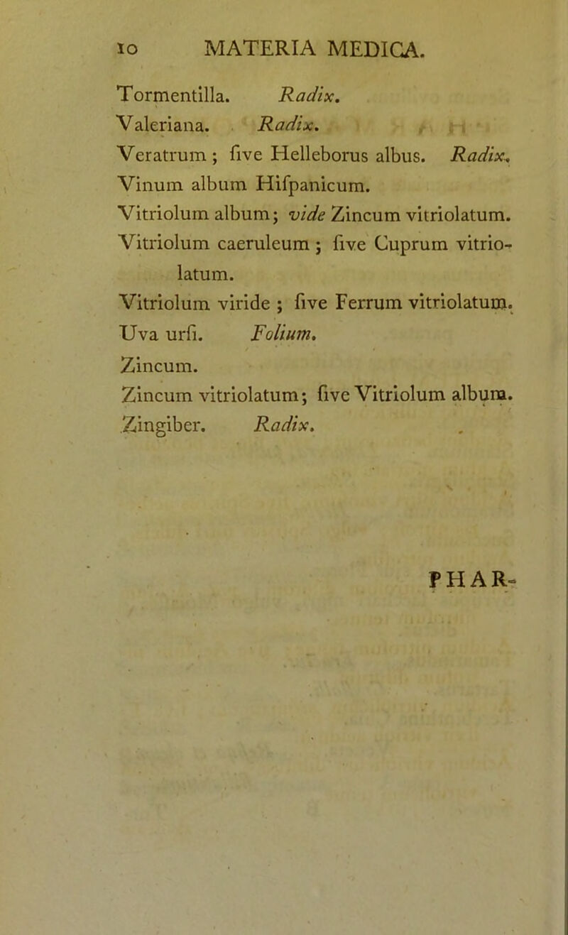 Tormentilla. Radix. Valeriana. Radix. Veratrum ; five Helleborus albus. Radix, Vinum album Hifpanicum. Vitriolum album; vide Zincum vitriolatum. Vitriolum caeruleum ; five Cuprum vitrio- latum. Vitriolum viride ; five Ferrum vitriolatum. Uva urfi. Folium. / ‘ * • Zincum. Zincum vitriolatum; five Vitriolum album. Zingiber. Radix. PHAR-