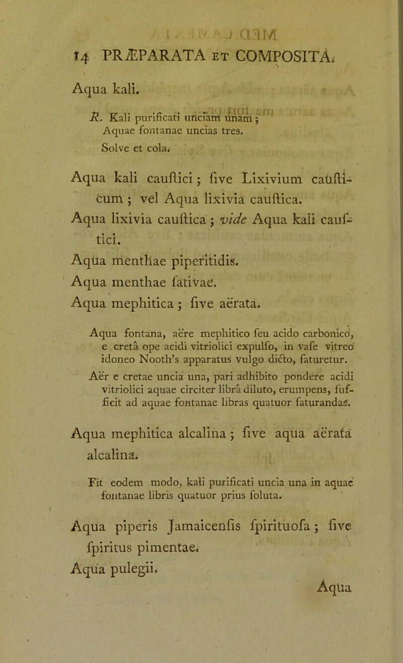 i .) aiM t4 PRiEPARATA et COMPOSITA; \ \ Aqua kali. R. Kali purificati unciarri unam ; Aquae fontanae uncias tres. Solve et cola; Aqua kali cauftici; five Lixivium caufti- cum ; vel Aqua lixivia cauftica. Aqua lixivia cauftica; vide Aqua kali cauf- tici. Aqtia menthae piperitidis. Aqua menthae lativaC. Aqua mephitica ; five aerata. Aqua fontana, aere mephitico feu acido carbonico, e creta ope acidi vitriolici expulfo, in vafe vitreo idoneo Nooth’s apparatus vulgo di<Sto, faturetur. Aer e cretae uncia una, pari adhibito pondere acidi vitriolici aquae circiter libra diluto, erumpens, fuf- ficit ad aquae fontanae libras quatuor faturandas. Aqua mephitica alcalina ; five aqua aerata alcalina. Fit eodem modo, kali purificati uncia una in aquae fontanae libris quatuor prius foluta. Aqua piperis Jamaicenfis fpirituofa; five fpiritus pimentae. Aqua pulegii. A qua