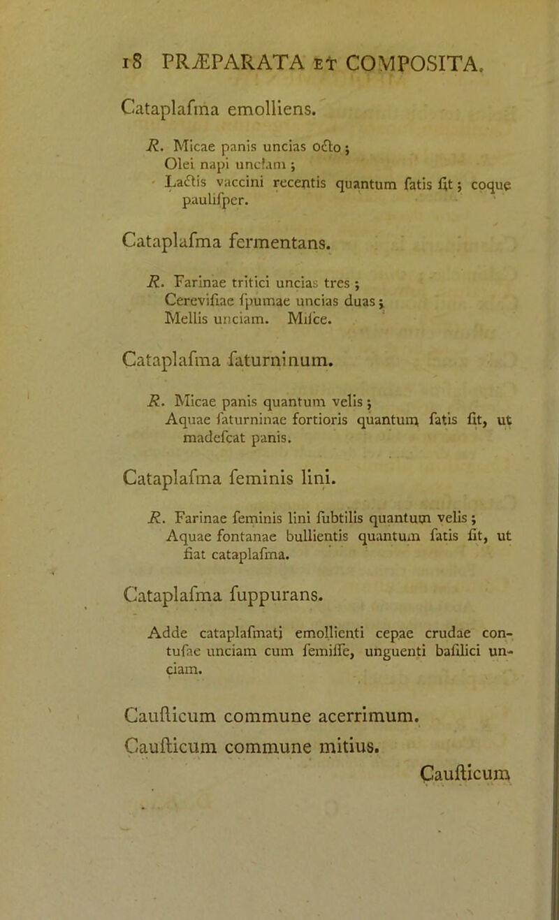 Cataplafma emolHens. R. Micae panis uncias o£to ; Olei napi undam ; La<flis vaccini recentis quantum fatis fit; coque paulifper. Cataplafma fermentans. R. Farinae tritici uncias tres ; Cerevifiae fpumae uncias duas; Mellis unciam. Mii’ce. Cataplafma faturninum. R. Micae panis quantum velis $ Aquae faturninae fortioris quantum fatis fit, ut madefcat panis. Cataplafma feminis lini. R. Farinae feminis lini fubtilis quantum velis ; Aquae fontanae bullientis quantum fatis fit, ut fiat cataplafma. Cataplafma fuppurans. Adde cataplafmati emollicnti cepae crudae con- tufae unciam cum femilfe, unguenti bafilici un- ciam. Caufticum commune acerrimum. Caufticum commune mitius. Caufticum