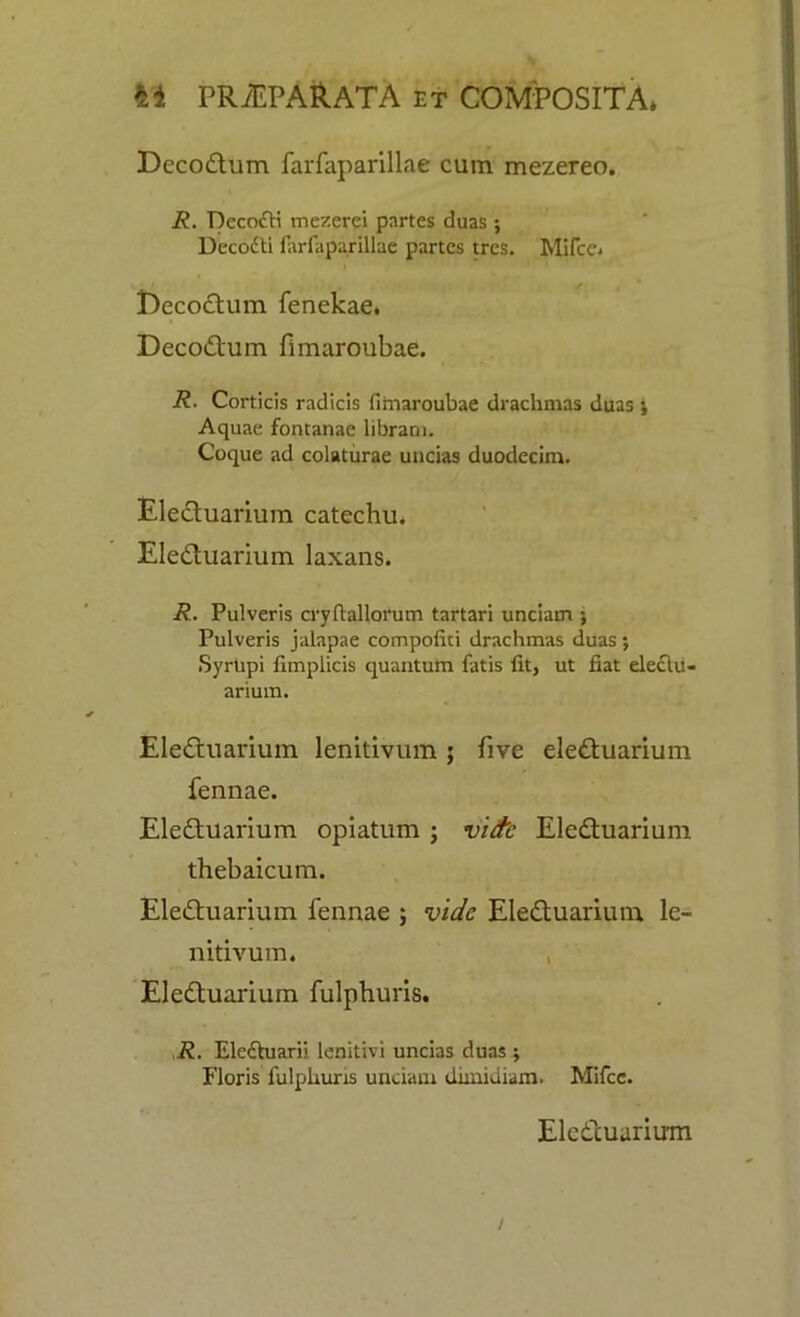 Decodtum farfaparillae cum mezereo. R. Decofti mezerei partes duas ; Deccxiti farfaparillae partes tres. Mifce* t)ecodtum fenekae. Decodlum fimaroubae. R. Corticis radicis fimaroubae drachmas duas Aquae fontanae libraru. Coque ad colaturae uncias duodecim. Eledtuarium catechu. Eledtuarium laxans. R. Pulveris cryftallorum tartari unciam j Pulveris jalapae compofiti drachmas duas; Syrhpi fimplicis quantum fatis fit, ut fiat eleclu- arium. Eledtuarium lenitivum ; five eledtuarium fennae. Eledtuarium opiatum ; vide Eledtuarium thebaicum. Eledtuarium fennae ; vide Eledtuarium le- nitivum. Eledtuarium fulphuris. R. Ele&uarii lenitivi uncias duas ; Floris fulphuris unciam dimidiam. Mifce. Eledtuarium