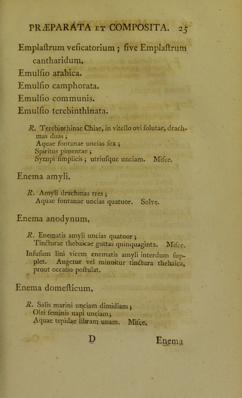 Emplaftrum veficatorium ; five Emplaftrum cantharidum, Emulfio arabica. Emulfio camphorata. Emulfio communis. Emulfio tcrebinthinata. R. Terebinthinae Chiae, in vitello ovi folutae, drach- mas duas ; Aquae fontanae uncias fex ; Spiritus pimentae; Sympi fimplicis ; utriufque unciam. Mifce. Enema amyli. R. Amyli drachmas tres ; Aquae fontanae uncias quatuor. Solve. Enema anodynum, R. Enematis amyli uncias quatuor ; Tinfhirae thebaicae guttas quinquaginta. Mifce. Infufum lini vicem enematis amyli interdum fup- plet. Augetur vel minuitur tinftura thehaica, prout occalio poftulat. Enema domefticum. R. Salis marini unciam dimidiam j Olei feminis napi unciam; Aquae tepidae libram unam. Mifce, D Enema