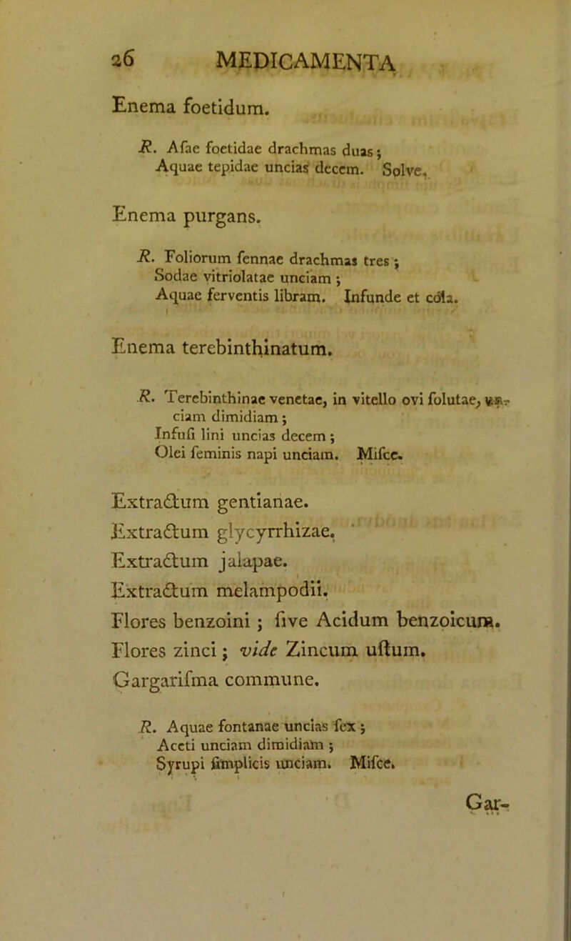 Enema foetidum. R. Afae foetidae drachmas duas; Aquae tepidae uncias deccm. Solve, Enema purgans. R. Foliorum fennae drachmas tres; Sodae vitriolatae unciam; Aquae ferventis libram. Infunde et cola. Enema terebinthinatum. R. Terebinthinae venetae, in vitello ovi folutae, vm? ciam dimidiam; Infufi lini uncias decern; Olei feminis napi unciam. Mifce. Extradtum gentianae. Extradtum glycyrrhizae. Extradtum jalapae. Extradtum melampodii. Flores benzoini ; five Acidum benzoicura. Flores zinci; vide Zincum ullum. Gargarifma commune. R. Aquae fontanae uncias fex ; Accti unciam dimidiam ; Syrupi fimplids unciam. Mifce. Gar-