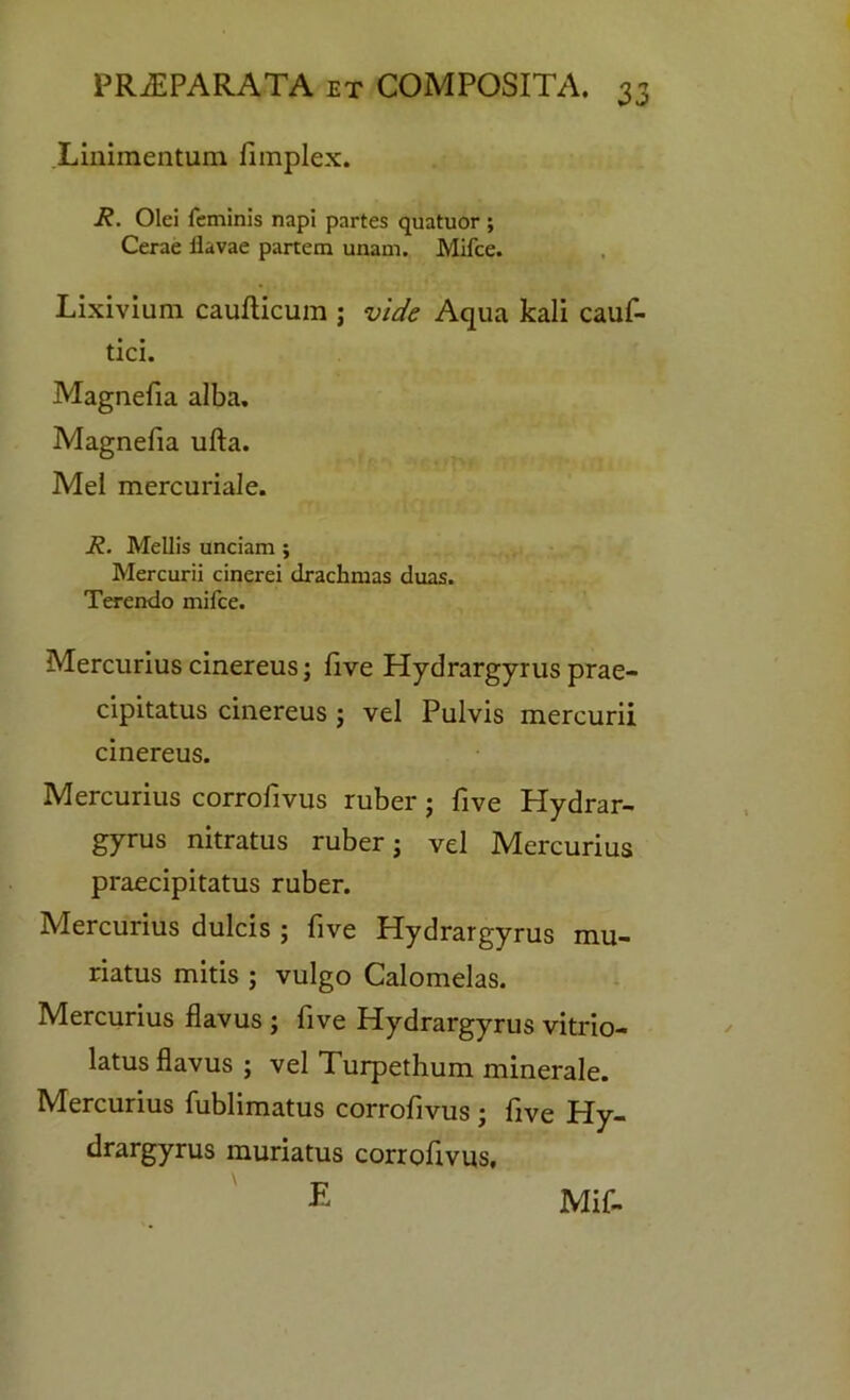 Linimentum fimplex. R. Olei feminis napi partes quatuor ; Cerae Havae partem unam. Mifce. Lixivium cauilicum ; vide Aqua kali cauf- tici. Magnefia alba. Magnefia ufta. Mel mercuriale. R. Mellis unciam ; Mercurii cinerei drachmas duas. Terendo mifce. Mercurius cinereus; five Hydrargyrus prae- cipitatus cinereus ; vel Pulvis mercurii cinereus. Mercurius corrofivus ruber; five Hydrar- gyrus nitratus ruber; vel Mercurius praecipitatus ruber. Mercurius dulcis ; five Hydrargyrus mu- riatus mitis ; vulgo Calomelas. Mercurius flavus ; five Hydrargyrus vitrio- latus flavus ; vel Turpethum minerale. Mercurius fublimatus corrofivus ; five Hy- drargyrus muriatus corrofivus.