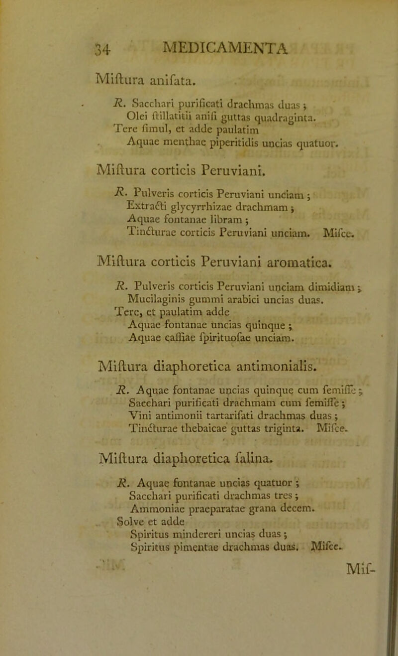 Miftura anifata. R. Sacchnri purificati drachmas duas * Olei ftillatitii anill guttas quadraginta. Tere fimul, et adde paulatim Aquae mcnthae piperitidis uncias quatuor. Miftura corticis Pcruviani. R- Pulveris corticis Peruviani unciam ; Extracti glycyrrhizae drachmam; Aquae fontanae libram; Tindturae corticis Peruviani unciam. Mifce. Miftura corticis Peruviani aromatica. R. Pulveris corticis Peruviani unciam dimidiam Mucilaginis gummi arabici uncias duas. Tere, et paulatim adde Aquae fontanae uncias quinque ; Aquae cafliae fpirituofae unciam. Miftura diaphoretica antimonialis. R. Aquae fontanae uncias quinque cum femifie Sacchari purificati drachmam cum femifie ; Vini antimonii tartarifati drachmas duas; Tinfturae thebaicae guttas triginta. Mifce. Miftura diaphoretica falina. R. Aquae fontanae uncias quatuor ; Sacchari purificati drachmas tres ; Ammoniae praeparatae grana decern. Solve et adde Spiritus mindereri uncias duas; Spiritus pimentae drachmas duas. Mifce.