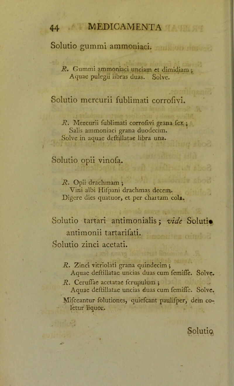 Solutio gummi ammoniaci. R. Gummi ammoniaci unciam ct dimidiam j Aquae pulegii iibras duas. Solve. Solutio mercurii fublhnati corrofivi. R. Mercurii fublimati corrofivi grana fex j Salis ammoniaci grana duodecim. Solve in aquae deftiilatae libra una. Solutio opii vinofa. R. Opii drachmam ; Vini albi Hifpani drachmas decent. Digere dies quatuor, et per chaxtam cola. Solutio tartari antimonialis; vide Soluti* antimonii tartarifati. Solutio zinci acetati. R. Zinci vitriolati grana quindecim ; Aquae deftiilatae uncias duas cum femifle. Solve. R. Ceruflae acetatae fcrupulum ; Aquae deftiilatae uncias duas cum femifle. Solve. Mifceantur folutiones, quiefcant paulifper, dcin co- letur liquor.