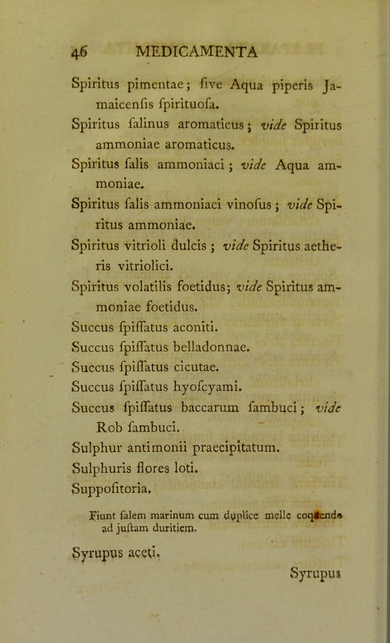 Spiritus pimentae; five Aqua piperls Ja- maicenfis fpirituofa. Spiritus falinus aromaticus j vide Spiritus ammoniae aromaticus. Spiritus falis ammoniaci; vide Aqua am- moniae. Spiritus falis ammoniaci vinofus ; vide Spi- ritus ammoniae. Spiritus vitrioli dulcis ; vide Spiritus aethe- ris vitriolici. Spiritus volatilis foetidus; vide Spiritus am- moniae foetidus. Succus fpiffatus aconiti. Succus fpiffatus belladonnae. Succus fpiffatus cicutae. Succus fpiffatus hyofeyami. Succus fpiffatus baccarum fambuci; vide Rob fambuci. Sulphur antimonii praecipitatum. Sulphuris flores loti. Suppofitoria, Fiunt falem marinum cum duplice mcllc coqicnds ad juftam cluritiem. Syrupus aced. Syrupus