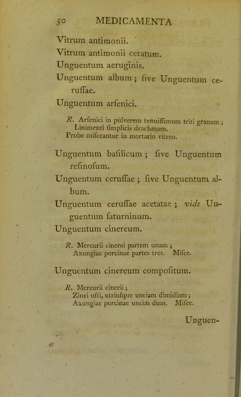 Vitrum antimonii. Vitrum antimonii ceratum. Unguentum aeruginis. Unguentum album; five Unguentum ce- ruffae. Unguentum arfenici. R. Arfenici in pulverem tenuiffimum triti gfanum ; Linimenti fimplicis drachmam. Probe mifceantur in mortario vitreo. Unguentum bafilicum ; five Unguentum refinofum. Unguentum ceruifae ; five Unguentum al- bum. Unguentum ceruifae acetatae ; vide Un- guentum faturninum. Unguentum cinereum. R. Mercurii cinerei partem unam ; Axungiae porcinae partes tres. Mifce. Unguentum cinereum compofitum. R. Mercurii cinerii; Zinci ufti, utriufque unciam dimidiam ; Axungiae porcinae uncirfs duas. Mifce.