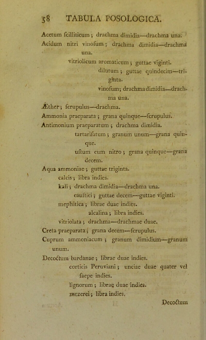 Acetum fcilliticum •, drachma dimidia—drachma una. Acidum nitri vinofum; drachma dimidia—drachma una. vitriolicum aromaticum ; guttae viginti. dilutum ; guttae quindecim—tri- g'mta. vinofum; drachma dimidia—dracli. ma una. Aithcb; fcrupulus—drachma. Ammonia praeparata ; grana quinque—fcrupulus. Antimonium praeparatum ; drachma dimidia. tartarifatum ; granum unum—grana quin- que. uflum cum nitro ; grana quinque—grana decern. Aqua ammoniae ; guttae triginta. , calcis; libra indies. kali; drachma dimidia—drachma una. cauftici; guttae decern—guttae viginti. mephitica ; librae duae indies. alcalina; libra indies, vitriolata ; drachma—drachmae duae. Creta praeparata ; grana decern—fcrupulus. Cuprum ammoniacum ; granum dimidium—granum unum. Decoctum bardanae ; librae duae indies. corticis Peruviani; unciae duae quater vel faepe indies. lignorum ; librae duae indies, mezerei; libra indies. Decoflum