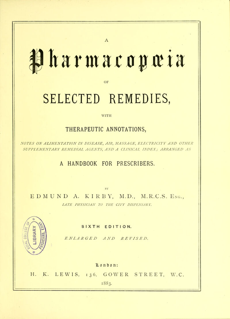 A § It a rma£ 0 p aT a OF SELECTED REMEDIES, WITH THERAPEUTIC ANNOTATIONS, 1VOTES ON ALIMENTATION IN DISEASE, AIE, MASSAGE, ELECTRICITY AND OTHER SUPPLEMENTARY REMEDIAL AGENTS, AND A CLINICAL INDEXj ARRANGED AS A HANDBOOK FOR PRESCRIBERS. EDMUND A. KIRBY, M.D., M.R.C.S. Eng., LATE PHYSICIAN TO THE CITY DISPENSARY. SIXTH EDITION. ENLARGED AND REVISED. London: H. K. LEWIS, 136, GOWER STREET, W.C, 1883.