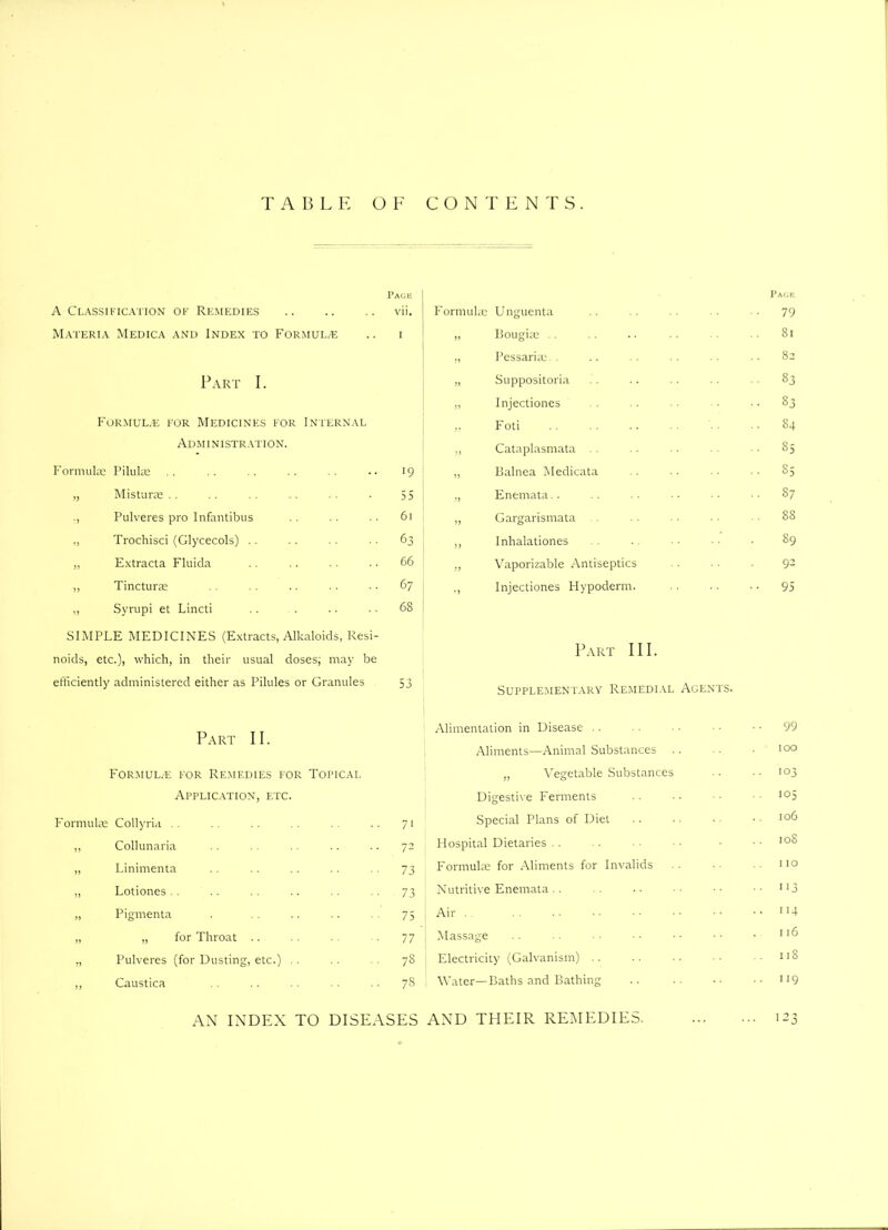 Page A Classification of Remedies .. .. .. vii. Materia Medica and Index to Formula .. i Part I. Formula; for Medicines for Internal Administration. Formula: Pilulm .. .. .. .. •• 19 „ Misturce .. .. .. • 55 Pulveres pro Infantibus . . • • 61 „ Trochisci (Glycecols) .. .. .. • ■ 63 „ Extracta Fluida .. .. .. • - 66 „ Tincture .. • • • • 67 „ Syrupi et Lincti .. . •. • • 68 SIMPLE MEDICINES (Extracts, Alkaloids, Resi- noids, etc.), which, in their usual doses; may be efficiently administered either as Pilules or Granules 53 Part 11. Formula: for Remedies for Topical Application, etc. Formulae Collyria .. .. .. .. .. .. 71 ,, Collunaria . . . . .. .. .. 72 „ Linimenta .. .. .. 73 „ Lotiones . . .. . . .. .. .. 73 „ Pigmenta . 75 „ „ for Throat .. .. . . -. 77 „ Pulveres (for Dusting, etc.) .. .. .. 78 „ Caustica .. . . . . .. 78 AN INDEX TO DISEASES Page Formulae Unguenta .. .. ■ • ■ • 79 „ Bougiae .. .. .. .. •. ■ • 81 „ Pessaria:. . .. . . . . • • • • 82 „ Suppositoria .. .. •. . • • • 83 „ Injectiones .. .. • • • • • 83 ,, Foti .. .. .. ■ • ■ • • • S4 „ Cataplasmata .. .. . - ■ ■ 85 ,, Balnea Medicata .. .. ■ • • • S5 ,, Enemata.. .. • • ■ • • • ■ • 87 „ Gargarismata . . • • • • 8S ,, Inhalationes .. ■ • • • • 89 ,, Vaporizable Antiseptics • • • • • 92 ., Injectiones Hypoderm. 95 Part III. Supplementary Remedial Agents. Alimentation in Disease .. Aliments—Animal Substances . „ Vegetable Substances Digestive Ferments Special Plans of Diet Hospital Dietaries Formulae for Aliments for Invalids Nutritive Enemata Air | Massage Electricity (Galvanism) Water—Baths and Bathing AND THEIR REMEDIES. 100 103 105 106 108 110 113 114 116 1 iS I IQ