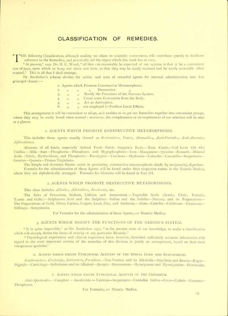 CLASSIFICATION OF REMEDIES. r I ''HE following Classification, although making no claim to scientific correctness, will contribute greatly to facilitate reference to the Remedies, and practically aid the object which this work has in view. “At present,” says Dr. II. C. Wood, “all that can reasonably be expected of any system, is that it be a convenient row of pegs, upon which to hang our ideas and facts so that they may be easily retained and be easily accessible when wanted.” This is all that I shall attempt. Dr. Bartholow’s scheme divides the action and uses of remedial agents for internal administration into five principal classes :— i. Agents which Promote Constructive Metamorphosis. „ „ Destructive „ „ Modify the Functions of the Nervous System. ,, Cause some Evacuation from the Body. „ Act as Antiseptics. „ are employed to Produce Local Effects. This arrangement it will be convenient to adopt, as it enables us to get our Remedies together into convenient groups, where they may be easily found when wanted ; moreover, the completeness or incompleteness of our selection will be seen at a glance. 3 4 5 6 i. AGENTS WHICH PROMOTE CONSTRUCTIVE METAMORPHOSIS. This includes those agents usually classed as Restoratives, Tonics, Stomachics, Anti-Periodics, Anti-Ancemics, Aphrodisiacs. Aliments of all kinds, especially Animal Food—Pulvis Sanguinis Exsic. — Extr. Carnis—Cod Liver Oil—Ovi Yitellus—Milk—Suet—Phosphorus —Phosphates and Hypophosphites—Iron—Manganese—Ouinine—Bismuth—Mineral Acids (Nitric, Hydrochloiic, and Phosphoric)—Eucalyptus—Cinchona — Hydrastis—Calumba—Cascarilla— Serpentaria— Gentian—Quassia— Prunus Virginiana. The Simple and Aromatic Bitters assist in promoting constructive metamorphosis chiefly by invigorating digestion. Formulae for the administration of these Agents will be found under their respective names in the Materia Medica, where they are alphabetically arranged. Formulae for Aliments will be found in Part III. 2. AGENTS WHICH PROMOTE DESTRUCTIVE METAMORPHOSIS. This class includes Alkalies, Alteratives, Resolvents, etc. The Salts of Potassium, Sodium, Lithium and Ammonium — Vegetable Acids (Acetic, Citric, Tartaric, Tannic and Gallic)—Sulphurous Acid and the Sulphites—Iodine and the Iodides—Mercury and its Preparations— The Preparations of Gold, Silver, Cerium, Copper, Lead, Zinc, and Antimony—Alum—Catechu—Colchicum —Guaiacum— Stillingia — Sanguinaria. For Formulas for the administration of these Agents, see Materia Medica. 3. AGENTS WHICH MODIFY THE FUNCTIONS OF THE NERVOUS SYSTEM. “It is quite impossible,” as Dr. Bartholow says, “ in the present state of our knowledge, to make a classification which will sharply define the limits of activity of any particular Remedy.” “Physiological experiment and clinical experience have, however, furnished sufficiently accurate information with regard to the most important actions of the remedies of this division to justify an arrangement, based on their most conspicuous qualities.” a. Agents which excite Functional Activity of the Spinal Cord and Sympathetic. Excito-vwtors, Electricity, Galvanism, Faradism.—Nux Vomica and its Alkaloids—Strychnia and Brucia—Ergot Digitalis—Cimicifuga—Belladonna and its Alkaloid—Atropia—Stramonium—Hyoscyainus and Hyoscyamine—Picrotoxine. b. Agents which excite Functional Activity of the Cerebrum. Anti-Spasmodics.— Camphor — Assafcetida — Valerian—Serpentaria—Cannabis Indica—Coca—Caffein—Guarana— Phosphorus. For Formuke, see Materia Medica.