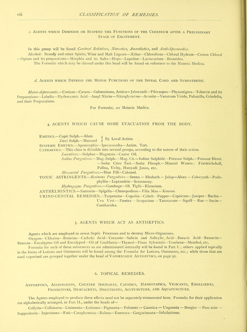 CLASSIFICATION OF REMEDIES. viii c. Agents which Diminish or Suspend the Functions of the Cerebrum after a Preliminary Stage of Excitement. In this group will be found Cerebral Sedatives, Narcotics, Anccst/ietics, and Anti-Spasmodics. Alcohol: Brandy and other Spirits, Wine and Malt Liquors—ZEther—Chloroform—Chloral Hydrate—Croton Chloral — Opium and its preparations—Morphia and its Salts—Hops—Lupuline—Lactucarium—Bromides. The Formulae which may be classed under this head will be found on reference to the Materia Medica. d. Agents which Depress the Motor Functions of the Spinal Cord and Sympathetic. Motor-depressants.—Conium—Curara—Gelseminum, Arnica—Jaborandi—Pilocarpus—Physostigma—Tobacco and its Preparations—Lobelia—Hydrocyanic Acid—Amyl Nitrite—Nitroglycerine—Aconite—Veratrum Viride, Pulsatilla, Grindelia, and their Preparations. For Formulae, see Materia Medica. 4. AGENTS WHICH CAUSE SOME EVACUATION FROM THE BODY. Emetics.—Cupri Sulph.—Alum 1 , . . Zinci Sulph.—Mustard J ^ LoCal ActIon' Systemic Emetics.--Apomorphia—Ipecacuanha—Antim. Tart. Cathartics.—This class is divisible into several groups, according to the nature of their action. Laxatives.—Sulphur—Magnesia—Castor Oil. Saline Purgatives.—Mag. Sulph.—Mag. Cit.—Iodine Sulphide—Potassae Sulph.—Potassae Bitart. — Sodae Citro Tart.—Sodas Phosph.—Mineral Waters : Friedrichshall, Pullna, Vichy, Hunyadi Janos, etc. Mercurial Purgatives.—Blue Pill—Calomel. TONIC ASTRINGENTS.—Resinous Purgatives.—Senna— Rhubarb — Jalap—Aloes — Colocynth—Podo- phyllin — Leptandrin—Scammony. Hydragogue Purgatives.—Gamboge—Ol. Tiglii—Elaterium. ANTHELMINTICS.—Santonin—Spigelia—Chenopodium—Filix Mas.— Kousso. URINO-GENITAL REMEDIES.—Turpentine—Copaiba—Cubeb—Pepper—Capsicum—Juniper—Buchu— Uva Ursi — Pareira— Scoparium —Taraxacum— Squill — Rue — Savin— Cantharides. 5. AGENTS WHICH ACT AS ANTISEPTICS. Agents which are employed to arrest Septic Processes and to destroy Micro-Organisms. Oxygen—Chlorine—Bromine—Carbolic Acid—Creasote—Salicin and Salicylic Acid—Boracic Acid—Resorcin— Benzoin—Eucalyptus Oil and Eucalyptol—Oil of Gaultheria—Thymol—Pinus Sylvestris—Terebene—Menthol, etc. Formulae for such of these substances as are administered internally will be found in Part I. ; others applied topically in the forms of Lotions and Ointments will be found among the Formulae for Lotions, Ointments, etc.; while those that are used vaporized are grouped together under the head of Vaporizable Antiseptics, on page 92. 6. TOPICAL REMEDIES. Antiseptics, Astringents, Counter Irritants, Caustics, Haemostatics, Vesicants, Emollients, Protectives, Demulcents, Discutients, Acupuncture, and Aquapuncture. The Agents employed to produce these effects need not be separately enumerated here. Formula: for their application are alphabetically arranged, in Part II., under the heads of— Collyria—Collunaria—Linimenta—Lotiones—Pigmenta— Pulveres — Caustica— Unguenta— Bougias— Pess arise— Suppositoria- Injectiones—Foti—Cataplasmata—Balnea—Enemata—Gargarismata—Inhalationes.