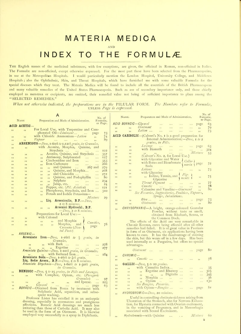 AND INDEX TO THE FORMUL/E. The English names of the medicinal substances, with few exceptions, are given, the officinal in Roman, non-officinal in Italics. The Formula; are non-officinal, except otherwise expressed. For the most part these have been selected from the Pharmacopreias, in use at the Metropolitan Hospitals. I would particularly mention the London Hospital, University College, and Middlesex Hospitals; also the Ophthalmic, Skin, and Throat Hospitals, which have furnished me with some valuable Formula: for the special diseases which they treat. The Materia Medica will be found to include all the essentials of the British Pharmacopreia and many valuable remedies of the United States Pharmacopoeia. Such as are of secondary importance only, and those chiefly employed as menstrua or excipients, arc omitted, their remedial value not being of sufficient importance to place among the “SELECTED REMEDIES.” When not otherwise indicated, the preparations are in the PILULAR FORM. The Numbers refer to Formula’, UNLESS Page is expressed. Name ACID ACETIC— No. of Preparation and Mode of Administration. Formulae, or Page. ,, For Local Use, with Turpentine and Cam- phorated Oil—Liniment... ... page ,, with Chloride Ammonium—Lotion ,, ,, Vapour ... ... ... ... ,, ARSENIOUS—Dose, 1-60thto l-\2thgrain, in Grannies. ,, with Aconite, Morphia, Quinine, and Strychnia ... ,, ,, Aconite, Quinine, and Strychnia ... ,, ,, Antimony, Sulphurated ,, ,, Cinchonidine and Iron ,, ,, Iron Carbonate and Quinine ... 267 and Quinine, and Morphia... and Chinoidin ... Quinine, and Podophyllin Sulphate Jalap, etc. ,, Pepper, etc. [Pit. Asiatica) ,, Phosphorus, Strychnia, and Iron ... ,, Potash and Iodide Potassium— Mixture ,, Liq. Arsenicalis, B.P.—Dose, 2 to 8 minims. ,, ,, Arsenici Hydrochl., B.P. —Dose, 2 to 8 minims. Preparations for Local Use :—- with Calomel \ ,, ,, and Morphia \ „ „ „ Morphia, and \ Creasote (Den- i PaSe tat Paste) ARSENIC— Arseniate to j grain, in 73 74 89 122 357 127 353 266 279 268 272 80 234 24 121 310 Iron— Dose, i-\6th Granules. >> ,, with Bark ... ,, >, ,» Ergotine Arseniate Quinine—Dose, i-iot/i grain, in Granules. ,, ,, with Reduced Iron... Arseniate Soda—Dose, l-l6th to \th grain. Liq. Sodae Arsen., B.P.—Dose, 2 to 8 minims. Arseniate Strychnia—Dose, 1-60th to 1-30th grain, in Granules. BENZOIC —Dose, 5 A? 15 grains, in Pills and Lozenges. ,, with Camphor, Opium, etc. (Paregoric Granules) >> >1 ,, ,, and Ipecac. ,, Glycecol ... ... ... ... page BORACIC—Obtained from Borax by treatment with Sulphuric Acid, separation, and subse- quent washing. Professor Lister has extolled it as an antiseptic dressing, especially in eczematous and pruriginous affections. Boracic Acid dressings are much less irritating than those of Carbolic Acid. It may also be used in the form of an Ointment. It is likewise employed very successfully as a spray in Diphtheria. 78 27S 277 184 97 123 63 Name. Preparation and Mode of Administration. page ACID BORACIC—Glycecol ,, ,, Ointment ,, ,, Lotion ... ... ... ... ... ,, ACID CARBOLIC—(Calvert’s No. 1 is a good preparation for Internal Administration)—Dose, l to 2 grains, in Pills. ,, Lozenge ... ... ... ... page ,, with Bismuth ,, ,, ,, ... ... Mixture ,, (Calvert’s No. 2, for Local Use.) ,, with Glycerine and Water 1 ,, with Borax and Bicarbonate > Oollit- Soda \ nana \ PaSe ,, Lotions ... ... ... ... ,, ,, with Glycerine 1 . ,, ,, Iodine, Tannin, and 'o' I Glycerine ) mcnts * ,, Throat Pigment ... ... ... ,, ,, Caustic ... ... ... ... ,, ,, Calamine and Vaseline—Ointment ,, Sec Pessaries, Suppositories, Poultices, Vapours, Sprays, Lnhalalions. ,, Olea... ... ... ... .. page ,, Ointments ... ... ... ... ,, CHRYSOPHAN 1C—A bright, orange-coloured Granular Powder, without taste or smell, obtained from Rhubarb, Senna, or the Common Dock. The effects of the Acid are very remarkable in Chronic Eczema, cures being effected after all other remedies had failed. It is of great value in Psoriasis in form of an Ointment, six applications having been known to cure. It has the disadvantage of staining the skin, but this wears off in a few days. Has been used internally as a Purgative, but offers no special advantages. Ointment ... No. of Formula:, or Page. 63 CHROMIC— 79 73 63 324 53 77 78 80 73 80 page 80 ,, Caustic ... 00 r-^ GALLIC—Dose, 5 to to grains. ,, with Cannabis Indica... 33 ,, ,, Ergotine and Rhatany ... 3'5 ,, ,, ,, ,, Digitalis ... 345 ,, ,, Morphia ... 36 ,, ,, Opium ,, See Bougies, Pessaries. 130 ,, with Opium—Bougies ... ... page St HYDROBROMIC—Dose, 20 minims. Useful in controlling obstinate sickness arising from Ulceration of the Stomach, also for Nervous Exhaus- tion, for Hysteria connected with Ovarian excitement, in the vomiting of Pregnancy, and in Menorrhagia associated with Sexual Excitement. Hydrobromic—with Quinine ... . . Mixture 60