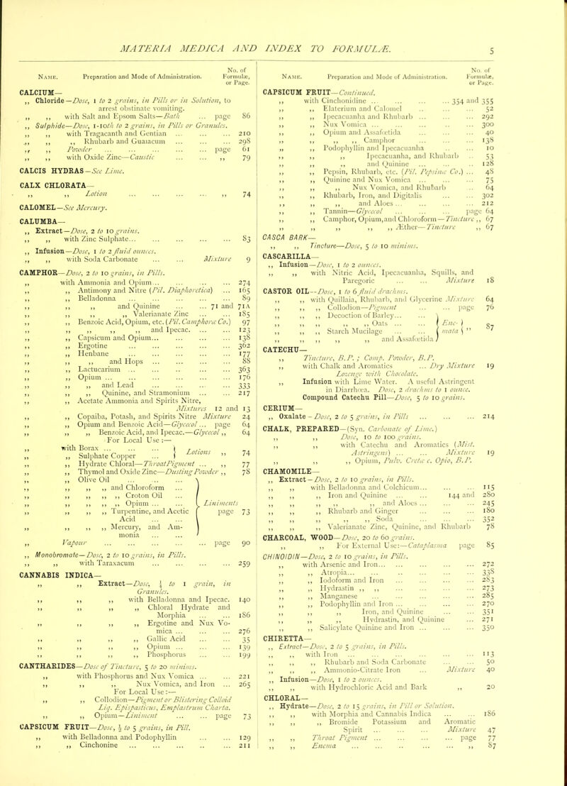 No. of Name. Preparation and Mode of Administration. Formula;, or Page. CALCIUM— ,, Chloride—Dose, l to 2 grains, in Pills or in Solution, to arrest obstinate vomiting. ,, ,, with Salt and Epsom Salts—Bath ... page 86 ,, Sulphide—Dose, 1-10th to 2 grains, in Pills or Granules. ,, ,, with Tragacanth and Gentian ... ... ... 210 ,, ,, Rhubarb and Guaiacum ... ... ... 298 ,f ,, Powder ... ... ... ... ... page 61 ,, ,, with Oxide Zinc—Caustic ... ... ,, 79 CALCIS HYDRAS-See Lime. CALX CHLORATA— ,, ,, Lotion CALOMEL —See Mercury. CALUMBA— Extract— Dose, 2 to 10grains. ,, with Zinc Sulphate Infusion —Dose, 1 to 2 Jluid ounces. ,, with Soda Carbonate 74 Mixture CAMPHOR—Dose, 2 to 10 grains, in Pills. with Ammonia and Opium... Antimony and Nitre {Pit. Diaphoretica) Belladonna ,, and Quinine ... ... 71 and ,, ,, Valerianate Zinc Benzoic Acid, Opium, etc. (LSI. Camphoric Co.) ,, ,, ,, and Ipecac. Capsicum and Opium Ergotine Henbane ,, and Hops Lactucarium ... Opium ... ,, and Lead ,, Quinine, and Stramonium Acetate Ammonia and Spirits Nitre, Mixtures 12 and Copaiba, Potash, and Spirits Nitre Mixture Opium and Benzoic Acid—Giycecol... page ,, Benzoic Acid, and Ipecac.—Giycecol,, For Local Use ;— with Borax ... ... ... 1 T .. Sulphate Copper ... 1 0 ions ,, Hydrate Chloral—ThroatPigmcnt ... ,, Thymol and Oxide Zinc—Dusting Powder ,, Olive Oil ,, ,, and Chloroform ,, ,, ,, Croton Oil ,, ,, ,, Opium ... ... I Liniments ,, ,, Turpentine, and Acetic | page Acid ,, ,, Mercury, and Am- monia Vapour ... ... ... ... ... page 90 Monobromate—Dose, 2 to 10 grains, in Pills. ,, with Taraxacum 274 165 89 71A 1S5 97 12 3 138 362 177 88 363 176 333 217 24 64 64 74 77 78 73 1 grain, in CANNABIS INDICA— ,, ,, Extract—Dose, \ to Granules. ,, ,, ,, with Belladonna and Ipecac. ,, ,, ,, ,, Chloral Hydrate and Morphia ,, ,, ,, ,, Ergotine and Nux Vo- mica ... ,, ,, ,, ,, Gallic Acid ,, ,, ,, ,, Opium ... ,, ,, ,, ,, Phosphorus CANTHARIDES—Dose of Tincture, 5 to 20 minims. ,, with Phosphorus and Nux Vomica ... ,, ,, ,, Nux Vomica, and Iron For Local Use ;— ,, ,, Collodion—Pigment or Blistering Colloid Liq. Epispasticus, Ernplastrum Charta. ,, ,, Opium—Liniment ... ... page CAPSICUM FRUIT—Dose, h to 5 grains, in Pill. ,, with Belladonna and Podophyllin ,, ,, Cinchonine Name. Preparation and Mode of Administration. No. of Formula, or Paj;c. 259 I40 1S6 276 35 i39 199 263 129 211 67 18 64 76 87 19 CAPSICUM FRUIT —Continued. with Cinchonidine ... ... ... ...354 and 355 Elaterium and Calomel .. ... ... 52 Ipecacuanha and Rhubarb ... ... ... 292 Nux Vomica ... ... ... .. ... 300 Opium and Assafcetida ... ... ... 40 ,, ,, Camphor ... ... ... 138 Podophyllin and Ipecacuanha .. ... 10 ,, Ipecacuanha, and Rhubarb .. 53 ,, and Quinine ... ... .. 128 Pepsin, Rhubarb, etc. (/¥/. Pepsi me Co.) ... 48 Quinine and Nux Vomica ... ... ... 75 ,, Nux Vomica, and Rhubarb .. 64 Rhubarb, Iron, and Digitalis ... ... 302 ,, and Aloes ... ... ... ... 212 Tannin—Giycecol ... ... ... page 64 Camphor, Opium,and Chloroform — Tincture ,, 67 ,, ,, ,, /Ether—Tincture , CASCA BARK— ,, ,, Tincture—Dose, 5 to 10 minims. CASCARILLA— ,, Infusion—AW, 1 to 2 ounces. ,, ,, with Nitric Acid, Ipecacuanha, Squills, and Paregoric ... ... Mixture CASTOR OIL— Dose, 1 to 6 fluid drachms. with Quillaia, Rhubarb, and Glycerine Mixture ,, Collodion—Pigment ... ... page ,, Decoction of Barley... ,, ,, ,, Oats / Ene- ) ,, Starch Mucilage ... ... I mala ( ” ,, ,, ,, and Assafcetida / CATECHU— ,, Tincture, B.P. ; Comp, Pcnoder, B.P. ,, with Chalk and Aromatics ... Dry Mixture Lozenge with Chocolate. ,, Infusion with Lime Water. A useful Astringent in Diarrhoea. Dose, 2 drachms to I ounce. Compound Catechu Pill—Dose, 5/010 grains. CERIUM— ,, Oxalate — Dose, 2 to 5 grains, in Pills CHALK, PREPARED—(Syn. Carbonate of Lime.) ,, ,, Dose, 10 to 100 grains. ,, ,, with Catechu and Aromatics (Mist. Astringens) ... ... Mixture ,, ,, ,, Opium, L’ulv. Cre/te c. Opio, B.L’. CHAMOMILE— Extract — Dose, 2 to 10 grains, in Pills. with Belladonna and Colchicum. ,, Iron and Quinine ... ... 144 and ,, ,, ,, and Aloes ... ,, Rhubarb and Ginger ,, ,, ,, Soda ,, Valerianate Zinc, Quinine, and Rhubarb CHARCOAL, WOOD—Dose, 20 to 60 grains. ,, ,, For External Use:—Catap/asma page CHINOIDIN—Dose, 2 to 10 grains, in Pills. with Arsenic and Iron Atropia... Iodoform and Iron Hydrastin ,, ,, Manganese Podophyllin and Iron ... ,, Iron, and Quinine ,, Hvdrastin, and Quinine Salicylate Quinine and Iron ... CHIRETTA— Extract—Dose. 2/05 grains, in Pills. ,, with Iron ,, ,, Rhubarb and Soda Carbonate ,, ,, Ammonio-Citrate Iron ... Mixture Infusion—Dose, 1 to 2 ounces. ,, with Hydrochloric Acid and Bark ,, CHLORAL — ,, Hydrate—Dose, 2 to 15 grains, in Pill or Solution. ,, ,, with Morphia and Cannabis Indica ... ... 1S6 ,, ,, ,, Bromide Potassium and Aromatic Spirit ... ... ... Mixture 47 ,, ,, Throat Pigment ... ... ... ... page 77 ,, ,, Enema ... ... .. ... ... ,, 87 !I5 280 245 180 352 78 272 338 2S3 273 285 270 351 271 113 50 40 20