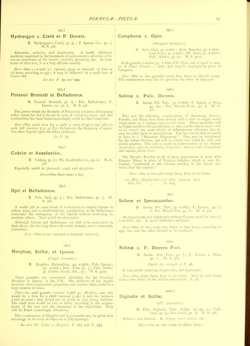 (92.) Hydrargyri c. Creta et P. Doveri. R Hydrargyri c. Creta, gr. ij. ; P. Ipecac. Co., gr. j. M. ft. pil. Alterative, sedative, and diaphoretic. A useful children’s medicine employed in the treatment of inflammatory affections of the mucous membrane of the bowels—enteritis, dysentery, etc. In some forms of diarrhoea, it is a very efficient remedy. Dose—One (=1-10th gr. Opium) given at intervals of four or six hours according to age ; it may be followed by a small dose of Castor Oil. See also F. 39 and 149. (93-) Potassii Bromidi et Belladonnae. 9 Potassii Bromidi, gr. ij. ; Ext. Belladonna;, P. Ipecac., aa. gr. \. M. ft. pil. The power which the Bromide of Potassium possesses of lessening reflex spasm has led to its use in cases of whooping-cough, ancl this combination has been found exceedingly useful for that complaint. Dose—The usual dose for a child 2 years of age is one pill ; as each pill contains } gr. of Ext. Belladonna the frequency of repeti- tion must depend upon the effect produced. See F. 31. (94-) Codeise et Assafoetidae. IJ Codeias, gr. J; Pil. Assafcetid® Co., gr. iv. M. ft. pil. Especially useful in spasmodic cough and dyspepsia. Dose—One three times a day. (95 •) Opii et Belladonnas. R Pulv. Opii, gr. j. ; Ext. Belladonnas, gr. h. M. ft. pil. A useful pill in cases where it is desirable to employ Opium to relieve pain, and to avoid inducing constipation, as the Belladonna overcomes the astringency of the Opium without destroying its anodyne effects. Most useful for after-pains. Although Opium and Belladonna are said to be antagonistic in their effects, this has long been a favourite formula, ana is constantly prescribed. Dose—One or two repeated as required cautiously. (96.) Morphiae, Scillae, et Ipecac. (Cough Granules.) IJ Morphias Hydrochlor., gr. 1 -36th ; Pulv. Ipecac., gr. i-i2th; Bals. Tolu, gr. Pulv. Scillae, gr. I-I2th; Sacch. Alb., q.s. M. ft. gran. These granules are convenient substitutes for the Trochisci Morphiae et Ipecac, of the P.B. The addition of the Squills increases their expectorant properties, and renders them useful in a large number of cases. Dose—As each granule contains 1-36th gr. Morphia:, one only would be a dose for a child between 3 and 5, and two between 7 and 10 years ; they should not be given to very young children. The adult dose would be two or three, according to the require- ments of the case and the frequency of the repetitions. They will be found exceedingly efficacious. This combination of Morphia and Ipecacuanha may be given with advantage in the form of Glycecol or jelly Lozenge. See also Pil. Scil/a et Morphia, F. 117 and F. 253. (97-) Camphorae c. Opio. (Paregoric Granules.) B Pulv. Opii, gr. I -16th ; Acid. Benzoici, gr. 1 -16th ; Camphorae, gr. 1 -19th ; 01. Anisi, gr. i-22nd ; Pulv. Altheas, gr. jss. M. ft. gran Each granule contains gr. 1 -16th of P. Opii, and is equal to min. xv. of Tinct. Camph. c. Opio, and may be employed in place o( Paregoric. Dose—One or two granules every four hours in chronic cough. This combination may also be given in the form of Glycecol. (98.) Salinse c. Pulv. Dovero. IJ Antim. Pot Tart., gr. 1 -16th ; P. Ipecac, c. Opio, gr. ijss. ; Pot. Nitratis Exsic., gr. ij. M. ft. pil. This and the following combinations of Antimony, Dover s Powder, and Nitre, have been devised with a view to supply useful diaphoretics in a compact and portable form. These medicines will be found useful to the practitioner, as they enable him to treat while on his rounds any acute febrile or inflammatory affections that he may be called upon to prescribe for. For this reason they are useful to have in a “ Miniature Dispensary.” They may be substituted for the Saline Mixture, and will be found very useful for club and parish practice. This pill is useful in inflammation of the mucous membranes, catarrh, tonsillitis, bronchitis ; also in acute rheumatism and various febrile stales. The Dover’s Powder in all of these preparations is made with Potass® Nitras in place of Potass® Sulphas, which is, says Dr. Tanner, “ preferable to the officinal powder, as the nitrate acts better than the sulphate.” Dose— One or two pills every three, four, or six hours. See Mist. Diaphoretica and Mist. Ammon. Acct. Also Pil. „ F. 165. (99-) Salinae et Ipecacuanhas. IJ Antim. Pot. Tart., gr. 1 -16th ; P. Ipecac., gr. h; P. Pot. Nitratis Ex., gr. iv. M. ft. pil. An expectorant and diaphoretic without Cpium, useful in catarrh, bronchitis, etc. A good children’s medicine. Dose— One or two every two, three, or four hours, according to age, sex, and the effect desired to be produced. (too.) Salinae c. P. Dovero Fort. IJ Antim. Pot. Tart., gr. y; P. Ipecac, c. Opio, gr. v. M. ft. pil. Double the strength of F. 98. A very useful sedative, diaphoretic, and depressant. Dose—One every three, four, or six hours. Will be well borne after a few doses of the milder preparation, F. 9$. (101.) Digitalis et Scillae. (Pil. Diuretica.) R Pulv. Digitalis, Pulv. Scillae. aa. gr. j. ; Pulv. Opii, gr. \; Ext. Conii, gr. ij. M. ft. pil. Sedative and diuretic. In dropsy, heart disease, etc. Dose—One or two twice or thrice daily.