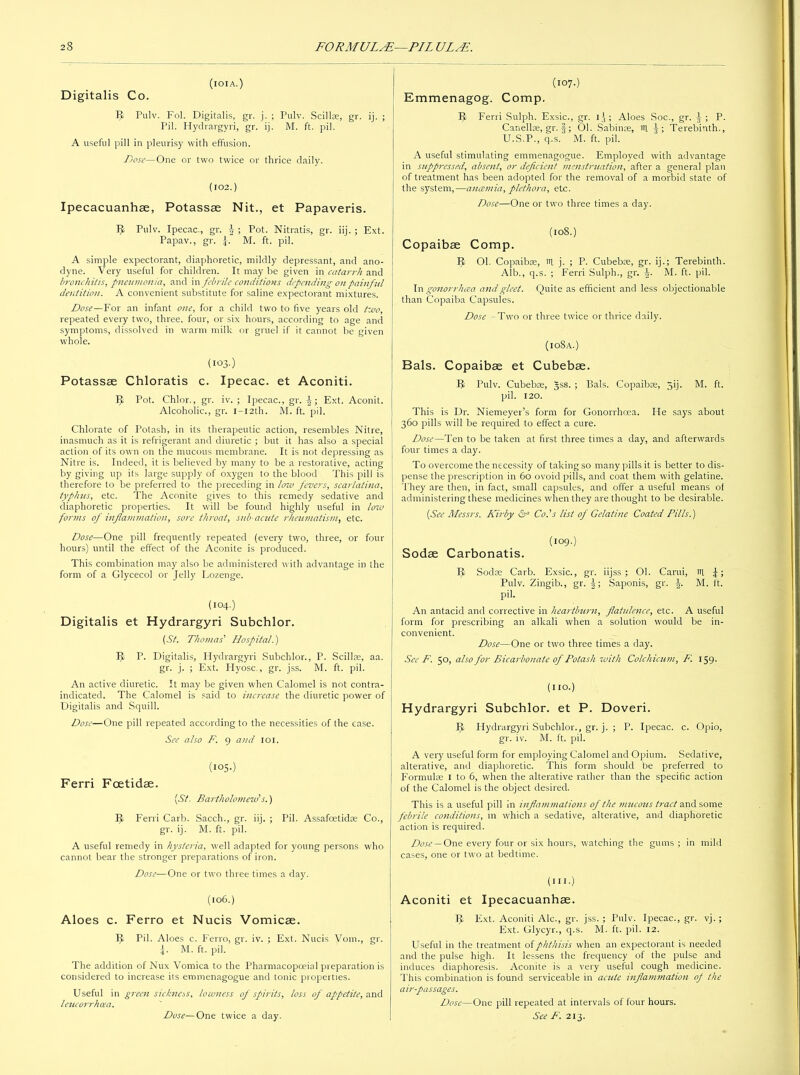 (iOIA.) Digitalis Co. 5- Pulv. Fol. Digitalis, gr. j. ; Pulv. Scillte, gr. ij. ; Pil. Hydrargyri, gr. ij. M. ft. pil. A useful pill in pleurisy with effusion. Dose—One or two twice or thrice daily. (102.) Ipecacuanhae, Potassae Nit., et Papaveris. IJ Pulv. Ipecac., gr. J ; Pot. Nitratis, gr. iij. ; Ext. Papav., gr. \. M. ft. pil. A simple expectorant, diaphoretic, mildly depressant, and ano- dyne. Very useful for children. It may be given in catarrh and bronchitis, pneumonia, and in febrile conditions depending on painful dentition. A convenient substitute for saline expectorant mixtures. Dose—For an infant one, for a child two to five years old two, repeated every two, three, four, or six hours, according to age and symptoms, dissolved in warm milk or gruel if it cannot be given whole. (I03-) Potassae Chloratis c. Ipecac, et Aconiti. IJ Pot. Chlor., gr. iv. ; Ipecac., gr. Ext. Aconit. Alcoholic., gr. i-i2th. M. ft. pil. Chlorate of Potash, in its therapeutic action, resembles Nitre, inasmuch as it is refrigerant and diuretic ; but it has also a special action of its own on the mucous membrane. It is not depressing as Nitre is. Indeed, it is believed by many to be a restorative, acting by giving up its large supply of oxygen to the blood This pill is therefore to be preferred to the preceding in low fevers, scarlatina, typhus, etc. The Aconite gives to this remedy sedative and diaphoretic properties. It will be found highly useful in low forms of inflammation, sore throat, sub-acute rheumatism, etc. Dose—One pill frequently repeated (every two, three, or four hours) until the effect of the Aconite is produced. This combination may also be administered with advantage in the form of a Glycecol or Jelly Lozenge. (l°4.) Digitalis et Hydrargyri Subchlor. (St. Thomas' Hospital.) IJ; P. Digitalis, Hydrargyri Subchlor., P. Scillte, aa. gr. j. ; Ext. Hyosc., gr. jss. M. ft. pil. An active diuretic. It may be given when Calomel is not contra- indicated. The Calomel is said to increase the diuretic power of Digitalis and Squill. Dose—One pill repeated according to the necessities of the case. See also F. 9 and 101. (IOS.) Ferri Fcetidae. (St. Bartholomew's.) IJ Ferri Carb. Sacch., gr. iij. ; Pil. Assafcetidte Co., gr. ij. M. ft. pil. A useful remedy in hysteria, well adapted for young persons who cannot bear the stronger preparations of iron. Dose—One or two three times a day. (106.) Aloes c. Ferro et Nucis Vomicae. IJ Pil. Aloes c. Ferro, gr. iv. ; Ext. Nucis Vom., gr. \. M. ft. pil. The addition of Nux Vomica to the Pharmacopoeia 1 preparation is considered to increase its eromenagogue and tonic properties. Useful in green sickness, lowness of spirits, loss of appetite, and leucorrhoea. Dose—One twice a day. (107.) Emmenagog. Comp. IJ Ferri Sulph. Exsic., gr. 13 ; Aloes Soc., gr. J ; P. Canellte, gr. §; 01. Sabime, ffl J; Terebinth., U.S.P., q.s. M. ft. pil. A useful stimulating emmenagogue. Employed with advantage in suppressed, absent, or deficient menstruation, after a general plan of treatment has been adopted for the removal of a morbid state of the system,—anaemia, plethora, etc. Dose—One or two three times a day. (108.) Copaibae Comp. IJ Ol. Copaibse, tit j. ; P. Cubebte, gr. ij.; Terebinth. Alb., q.s. ; Ferri Sulph., gr. L M. ft. pil. In gonorrhoea and gleet. Quite as efficient and less objectionable than Copaiba Capsules. Dose -Two or three twice or thrice daily. (io8a.) Bals. Copaibae et Cubebse. IJ Pulv. Cubebte, Jss. ; Bals. Copaibas, jij. M. ft. pil. 120. This is Dr. Niemeyer’s form for Gonorrhoea. He says about 360 pills will be required to effect a cure. Dose—Ten to be taken at first three times a day, and afterwards four times a day. To overcome the necessity of taking so many pills it is better to dis- pense the prescription in 60 ovoid pills, and coat them with gelatine. They are then, in fact, small capsules, and offer a useful means of administering these medicines when they are thought to be desirable. (See Messrs. Kirby & Co.’s list of Gelatine Coated Pills.) (109.) Sodae Carbonatis. IJ Sodte Carb. Exsic., gr. iijss ; 01. Carui, ttt Pulv. Zingib., gr. J; Saponis, gr. \. M. ft. pil. An antacid and corrective in heartburn, flatulence, etc. A useful form for prescribing an alkali when a solution would be in- convenient. Dose—One or two three times a day. See F. 50, also for Bicarbonate of Potash with Colchicum, F. 159. (no.) Hydrargyri Subchlor. et P. Doveri. IJ Hydrargyri Subchlor., gr. j. ; P. Ipecac, c. Opio, gr. iv. M. ft. pil. A very useful form for employing Calomel and Opium. Sedative, alterative, and diaphoretic. This form should be preferred to Formulas 1 to 6, when the alterative rather than the specific action of the Calomel is the object desired. This is a useful pill in inflammations of the mucous tract and some febrile conditions, in which a sedative, alterative, and diaphoretic action is required. Dose — One every four or six hours, watching the gums ; in mild cases, one or two at bedtime. (m.) Aconiti et Ipecacuanhse. IJ Ext. Aconiti Ale., gr. jss. ; Pulv. Ipecac., gr. vj. ; Ext. Glycyr., q.s. M. ft. pil. 12. Useful in the treatment of phthisis when an expectorant is needed and the pulse high. It lessens the frequency of the pulse and induces diaphoresis. Aconite is a very useful cough medicine. This combination is found serviceable in acute inflammation of the air-passages. Dose—One pill repeated at intervals of four hours. See F. 213.