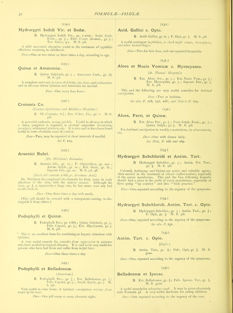 3° (124.) Hydrargyri lodidi Vir. et Sodae. Ijt Hydrargyri lodidi Vir., gr. 1 -16th ; Sodas Carb. Exsic., gr. j. ; Pulv. Cretae Arornat., gr. j. ; Ext. Sarsas, q.s. M. ft. pil. A mild mercurial alterative useful in the treatment of syphilitic affections occurring in childhood. Dose—One or two twice or three times a day, according to age. (125.) Quinae et Ammoniae. Iji Quinae Sulphatis, gr. j. ; Ammonias Carb., gr. iij. M. ft. pil. A stimulant and tonic in cases of debility, low fever, and exhaustion, and in all cases where Quinine and Ammonia are needed. Dose—One every four hours. (126.) Crotonis Co. (.London Ophthalmic and Middlesex Hospitals.) JJ Ol. Crotonis, itli; Ext. Coloc. Co., gr. v. M. ft. pil. A powerful cathartic, acting quickly. Useful in all cases in which a sharp purgative is required, in cerebral congestion threatening paralysis, abdominal plethora, etc. It is also said to have been found useful in some obstinate cases of sciatica. Dose—Two, may be repeated at short intervals if needful. See F. 174. (127.) Arsenici Rubri. {Dr. Wickham's Formula.) II Arsenici Alb., gr. vj. ; P. Glycyrrhizse, gr. xxx. ; Antim. Sulph., gr. xc. ; Ext. Gent., gr. lx. ; Saponis Dur., gr. xx. M. ft. pil. 48. {Each pill contains i-Sth^r. Arsenious Acid.) Dr. Wickham has employed this formula for forty years in scaly affections of the skin, with the utmost success. Although the dose, gr. g, is apparently a large one, he has never seen any bad results from it. Dose—One three times a day with meals. (This pill should be covered with a transparent coating, to dis- tinguish it from others.) (128.) Podophylli et Quinee. It Podophylli Res., gr. 1 -6th ; Quinae Sulphatis, gr. j., Pulv. Capsici, gr. J ; Ext. Hyoscyami, gr. j. M. ft. pil. This is an excellent form for combining an hepatic stimulant with Quinine. A very useful remedy for jaundice from suppression in patients who have resided in tropical climates. It is said to be very useful for persons who have had fever and suffer from torpid liver. Dose—One three times a day. (129.) Podophylli et Belladonnse. {American.) Podophylli Res., gr. \ ; Ext. Belladonnas, gr. t ; Pulv. Capsici, gr. j. ; Sacch. Lactis, gr. j. M. ft. pil. Very useful in some forms of habitual constipation arising from torpor of the liver. Dose—One pill every or every alternate night. (130.) Acid. Gallici c. Opio. ft Acidi Gallici, gr. iv.; P. Opii, gr. f M. ft. pil. A useful astringent in phthisis, to check night sweats, hcemoptysis, and other hcemorrhages. Dose—Two for first dose, and one repeated frequently. (I3I-) Aloes et Nucis Vomicae c. Hyoscyamo. {St. Thomas' Hospital.) 1^> Ext. Aloes Soc., gr. j. ; Ext. Nucis Vom., gr. \ ; Ext. Hyoscyami, gr. j. ; Saponis Dur., gr. j. M. ft. pil. This and the following are very useful remedies for habitual constipation. Dose — Two at bedtime. See also F. 118, 132, 168; and Note to F. 169. (I32-) Aloes, Ferri, et Quinae. It Ext. Aloes Pur., gr. j. ; Ferri Sulph. Exsic., gr. j. ; Quinae Sulph., gr. J. M. ft. pil. For habitual constipation in weakly constitutions, in albuminuria, etc. Dose—One with dinner daily. See Note, F. 168 and 169. (1330 Hydrargyri Subchloridi et Antim. Tart. It Hydrargyri Subchlor., gr. j, ; Antim. Pot. Tart., gr. M. ft. pil. Calomel, Antimony, and Opium are active and valuable agents, often needed in the treatment of sthenic- inflammations, especially of the serous membranes. This and the two following formulae should find a place in the outfit of every practitioner, especially of those going “up country” and into “bush practice.” Dose—One, repeated according to the urgency of the symptoms. (134-) Hydrargyri Subchloridi, Antim. Tart. c. Opio. Ijt Hydrargyri Subchlor., gr. j.; Antim. Tart., gr. J ; P. Opii, gr. §. M. ft. pil. Dose—One, repeated according to the urgency of the symptoms. See also F. 231. (I35-) Antim. Tart. c. Opio. {Guy’s.) II Antim. Tart., gr. \; Pulv. Opii, gr. \. M. ft. gran. Dose—One, repeated according to the urgency of the symptoms. (136-) Belladonnae et Ipecac. IJ Ext. Belladonnas, gr. \; Pulv. Ipecac. Ver., gr. |. M. ft. gran. A useful remedy for whooping-cough. It may be given alternately with Formula 31. A very useful medicine for young children. Dose—One repeated according to the urgency of the case.