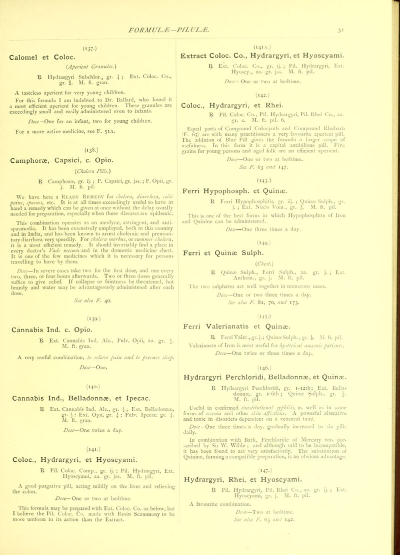 ('37-) Calomel et Coloc. (Aperient Granules.) IJ Hydrargyri Subchlor., gr. 1 ; Ext. Coloc. Co., gr. $. M. ft. gran. A tasteless aperient for very young children. For this formula I am indebted to Dr. Ballard, who found it a most efficient aperient for young children. These granules are exceedingly small and easily administered even to infants. Dose —One for an infant, two for young children. For a more active medicine, see F. 51A. (138.) Camphorse, Capsici, c. Opio. (Cholera Pills.) IJ Cantphorce, gr. ij. ; P. Capsici, gr. jss. ; P. Opii, gr. j. M. ft. pil. We have here a Ready Remedy for cholera, diarrhoea, colic pains, spas/ns, etc. It is at all times exceedingly useful to have at hand a remedy which can be given at once without the delay usually needed for preparation, especially when these diseases are epidemic. This combination operates as an anodyne, astringent, and anti- spasmodic. It has been extensively employed, both in this country and in India, and has been known to arrest choleraic and premoni- tory diarrhoea very speedily. For cholera morbus, or summer cholera, it is a most efficient remedy. It should invariably find a place in every doctor’s Vade inecum and in the domestic medicine chest. It is one of the few medicines which it is necessary for persons travelling to have by them. Dose—In severe cases take two for the first dose, and one every two, three, or four hours afterwards. Two or three doses generally suffice to give relief. If collapse or faintness be threatened, hot brandy and water may be advantageously administered after each dose. See also F. 40. (I39-) Cannabis Ind. c. Opio. R Ext. Cannabis Ind. Ale., Pulv. Opii, aa. gr. V M. ft. gran. A very useful combination, to relieve pain and to procure sleep. Dose—One. (140.) Cannabis Ind., Belladonnae, et Ipecac. IJ Ext. Cannabis Ind. Ale., gr. j ; Ext. Belladonnae, gr. i : Ext. Opii, gr. ; Pulv. Ipecac, gr. J. JN1. ft. gran. Dose—One twice a day. (141.) Coloc., Hydrargyri, et Hyoscyami. IJ Pil. Coloc. Comp., gr. ij. ; Pil. Hydrargyri, Ext. Hyoscyami, aa. gr. jss. M. ft. pil. A good purgative pill, acting mildly on the liver and relieving the colon. Dose—One or two at bedtime. This formula may be prepared with Ext. Coloc. Co. as below, but I believe the Pil. Coloc. Co. made with Resin Scammony to be more uniform in its action than the Extract. (14IA.) Extract Coloc. Co., Hydrargyri, et Hyoscyami. IJ Ext. Coloc. Co., gr. ij. ; Pil. Hydrargyri, Ext. llyoscy., aa. gr. jss. M. ft. pil. Dose - One or two at bedtime. (142.) Coloc., Hydrargyri, et Rhei. IJ Pil. Coloc. Co., Pil. Hydrargyri, Pil. Rhei Co., aa. gr. x. M. ft. pil. 6. Equal parts of Compound Colocynth and Compound Rhubarb (F. 65) are with many practitioners a very favourite aperient pill. The addition of Blue Pill gives the formula a larger scope of usefulness. In this form it is a capital antibilious pill. Five grains for young persons and aged folk are an efficient aperient. Dose—One or two at bedtime. See F. 63 and 147. (•43-) Ferri Hypophosph. et Quinae. IJ Ferri Plypophosphitis, gr. iij. ; Quince Sulph., gr. j. ; Ext. Nucis Vom., gr. M. ft. pil. This is one of the best forms in which Hypophosphite of Iron and Quinine can be administered. Dose—One three times a day. (I44-) Ferri et Quinae Sulph. (Chest.) IJ Quince Sulph., Ferri Sulph., aa. gr. j. ; Ext. Anthem., gr. j. M. ft. pil. The two sulphates act well together in numerous cases. Dose—One or two three times a day. See also F. 81, 70, and 173. (I45-) Ferri Valerianatis et Quinae. IJ Ferri Valer.,gr.j.; Quince Sulph., gr. \. M. ft. pil. Valerianate of Iron is most useful for hysterical anaemic patients. Dose—One twice or three times a day. (146.) Hydrargyri Perchloridi, Belladonnae, et Quinae. IJ Hydrargyri Perchloridi, gr. I-I2th; Ext. Bella- donnee, gr. 1 -6th; Quince Sulph., gr. M. ft. pil. Useful in confirmed constitutional syphilis, as well as in some forms of eczema and other skin affections. A powerful alterative and tonic in disorders dependent on a venereal taint. Dose— One three times a day, gradually increased to six pills daily. In combination with Bark, Perchloride of Mercury' was pre- scribed by' Sir W. Wilde ; and although said to be incompatible, it has been found to act very' satisfactorily. The substitution of Quinine, forming a compatible preparation, is an obvious advantage. (I47-) Hydrargyri, Rhei, et Hyoscyami. R Pil. Hydrargyri, Pil. Rhei Co., aa. gr. ij. ; Ext. Hyoscyami, gr. j. M. ft. pil. A favourite combination. Dose—Two at bedtime. See also F. 63 and 142.