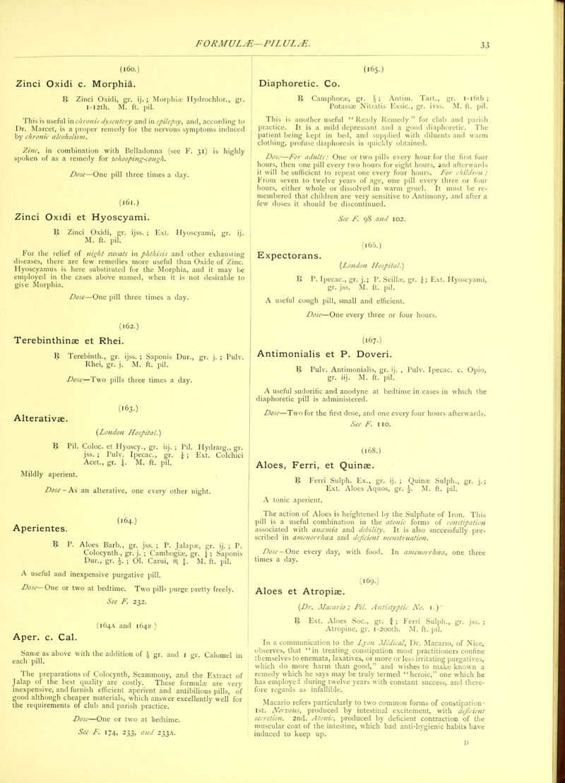 (160.) Zinci Oxidi c. Morphia. IJ Zinci Oxidi, gr. ij.; Morphia; Hydrochlor., gr. 1-121I1. M. ft. pil. This is useful in chronic dysentery and in epilepsy, and, according to Dr. Marcet, is a proper remedy for the nervous symptoms induced by chronic alcoholism. Zinc, in combination with Belladonna (see F. 31) is highly spoken of as a remedy for •whooping-cough. Dose—One pill three times a day. (161.) Zinci Oxidi et Hyoscyami. IJ Zinci Oxidi, gr. ijss. ; Ext. Hyoscyami, gr. ij. M. ft. pil. For the relief of night saveats in phthisis and other exhausting diseases, there are few remedies more useful than Oxide of Zinc. Hyoscyamus is here substituted for the Morphia, and it may be employed in the cases above named, when it is not desirable to give Morphia. Dose—One pill three times a day. (162.) Terebinthinae et Rhei. 9 Terebinth., gr. ijss. ; Saponis Dur., gr. j. ; Pulv. Rhei, gr. j. M. ft. pil. Dose—Two pills three times a day. (163.) Alterativae. {London Hospital.') IJ Pil. Coloc. et Hyoscy., gr. iij. ; Pil. Hydrarg., gr. jss. ; Pulv. Ipecac., gr. J ; Ext. Colchici Acet., gr. j. M. ft. pil. Mildly aperient. Dose-As an alterative, one every other night. . (164.) Aperientes. IJ P. Aloes Barb., gr. jss. ; P. Jalap®, gr. ij. ; P. Colocynth., gr. j. ; Cambogi®, gr. J ; Saponis Dur., gr. |. ; 01. Carui, 14 J. M. ft. pil. A useful and inexpensive purgative pill. Dose—One or two at bedtime. Two pills purge pretty freely. See F. 232. (164A and 164K ) Aper. c. Cal. Same as above with the addition of A gr. and 1 gr. Calomel in each pill. The preparations of Colocynth, Scammony, and the Extract of Jalap of the best quality are costly. These formulte are very inexpensive, and furnish efficient aperient and antibilious pills, of good although cheaper materials, which answer excellently well for the requirements of club and parish practice. Dose—One or two at bedtime. See F. 174, 233, and 233A. (165.) Diaphoretic. Co. IJ Camphor®, gr. i; Antim. Tart., gr. 1 -16th ; Potass® Nitratis Exsic., gr. ivss. M. ft. pil. This is another useful “ Ready Remedy ” for club and parish practice. It is a mild depressant and a good diaphoretic. The patient being kept in bed, and supplied with diluents and warm clothing, profuse diaphoresis is quickly obtained. Dose—For adults: One or two pills every hour for the first four hours, then one pill every two hours for eight hours, and afterwards it will be sufficient to repeat one every four hours. For children : From seven to twelve years of age, one pill every three or four hours, either whole or dissolved in warm gruel. It must be re- membered that children are very sensitive to Antimony, and after a few doses it should be discontinued. See F. 98 and 102. IJ P. Ipecac., gr. j.; P. Scill®, gr. J; Ext. Hyoscyami, gr. jss. M. ft. pil. A useful cough pill, small and efficient. Dose—One every three or four hours. (167.) Antimonialis et P. Doveri. IJ Pulv. Antimonialis, gr. ij. , Pulv. Ipecac, c. Opio, gr. iij. M. ft. pil. A useful sudorific and anodyne at bedtime in cases in which the diaphoretic pill is administered. Dose—Two for the first dose, and one every four hours afterwards. See F. 110. (168.) Aloes, Ferri, et Quinse. IJ Ferri Sulph. Ex., gr. ij. ; Quin® Sulph., gr. j.; Ext. Aloes Aquos, gr. J. M. ft. pil. A tonic aperient. The action of Aloes is heightened by the Sulphate of Iron. This pill is a useful combination in the atonic forms of constipation associated with anaemia and debility. It is also successfully pre- scribed in amenorrhaea and deficient menstruation. Dose — One every day, with food. In amenorrhcea, one three times a day. (169.) Aloes et Atropiae. {Dr. Macario; Pil. Antistyptic No. i.) IJ Ext. Aloes Soc., gr. $; Ferri Sulph., gr. jss. ; Atropine, gr. 1-200th. M. ft. pil. In a communication to the Lyon Medical, Dr. Macario, of Nice, observes, that “in treating constipation most practitioners confine themselves to enemata, laxatives, or more or less irritating purgatives, which do more harm than good, ” and wishes to make known a remedy which he says may be truly termed “heroic,” one which he has employed during twelve years with constant success, and there- fore regards as infallible. Macario refers particularly to two common forms of constipation: 1st. Nervous, produced by intestinal excitement, with deficient secretion. 2nd. Atonic, produced by deficient contraction of the muscular coat of the intestine, which bad anti-hygienic habits have induced to keep up. D