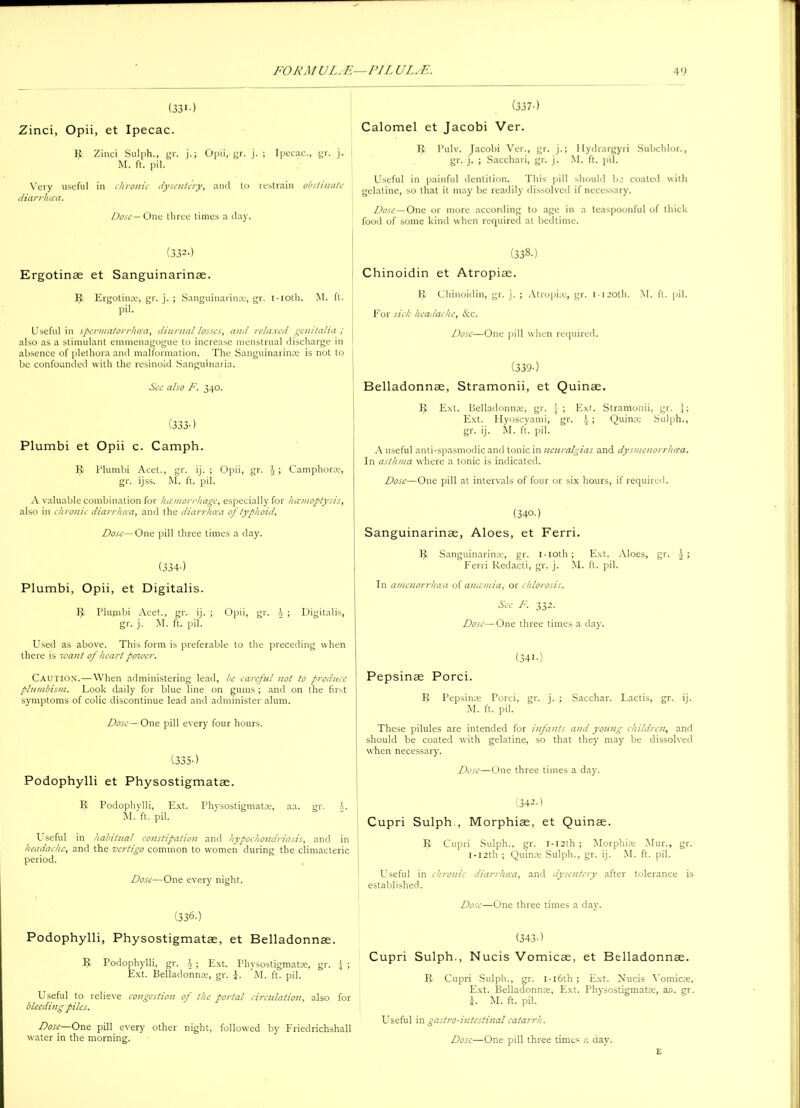 (331•) Zinci, Opii, et Ipecac. R Zinci Sulph., gr. j.; Opii, gr. j. ; Ipecac., gr. j. M. ft. pil. Very useful in chronic dysentery, anil to restrain obstinate diarrhcca. Dose— One three times a day. (332-) Ergotinae et Sanguinarinae. R Ergotinae, gr. j. ; Sanguinarinae, gr. i-ioth. M. ft. pil. Useful in spermatorrhoea, diurnal losses, and relaxed genitalia; ; also as a stimulant emmenagogue to increase menstrual discharge in l absence of plethora and malformation. The Sanguinarinae is not to be confounded with the resinoid Sanguinaria. See also F. 340. (333-) Plumbi et Opii c. Camph. R Plumbi Acet., gr. ij. ; Opii, gr. 4; Camphorae, gr. ijss. M. ft. pil. A valuable combination for hemorrhage, especially for hemoptysis, also in chronic diarrhcca, and the diarrhoea of typhoid. Dose— One pill three times a day. (334-) Plumbi, Opii, et Digitalis. Plumbi Acet., gr. ij. ; Opii, gr. A ; Digitalis, gr. j. M. ft. pil. Used as above. This form is preferable to the preceding when there is want of heart power. Caution.—When administering lead, be careful not to produce plumbism. Look daily for blue line on gums ; and on the first symptoms of colic discontinue lead and administer alum. Dose—One pill every four hours. (335-) Podophylli et Physostigmatae. R Podophylli, Ext. Physostigmatae, aa. gr. i. M. ft. pil. Useful in habitual constipation and hypochondriasis, and in headache, and the vertigo common to women during the climacteric period. Dose—One every night. (336.) Podophylli, Physostigmatae, et Belladonnae. It Podophylli, gr. Ext. Physostigmatse, gr. Ext. Belladonnae, gr. i. M. ft. pil. Useful to relieve congestion of the portal circulation, also for bleeding piles. Dose—One pill every other night, followed by Friedrichshall water in the morning. (337-) Calomel et Jacobi Ver. R Pulv. Jacobi Ver., gr. j.; Ilydrargyri Subchlor., gr. j. ; Sacchari, gr. j. M. ft. pil. Useful in painful dentition. This pill should be coated with gelatine, so that it may be readily dissolved if necessary. Dose — One or more according to age in a teaspoonful of thick food of some kind when required at bedtime. (338-) Chinoidin et Atropiae. R Chinoidin, gr. j. ; Atropiae, gr. 1120th. M. ft. pil. For sick headache, &c. Dose—One pill when required. (339-) Belladonnae, Stramonii, et Quinae. R Ext. Belladonnae, gr. [ ; Ext. Stramonii, gr. j; Ext. Hyoscyami, gr. 4 > Quince Sulph., gr. ij. M. ft. pil. A useful anti-spasmodic and tonic in neuralgias and dysmcnorrhcca. In asthma where a tonic is indicated. Dose—One pill at intervals of four or six hours, if required. (340.) Sanguinarinae, Aloes, et Ferri. R Sanguinarinae, gr. i-ioth ; Ext. Aloes, gr. | ; Ferri Redacti, gr. j. M. ft. pil. In amenorrhea of anemia, or chlorosis. See F. 332. Dose—One three times a day. (34I-) Pepsinae Porci. R Pepsinae Porci, gr. j. ; Sacchar. Lactis, gr. ij. M. ft. pil. These pilules are intended for infants and young children, and should be coated with gelatine, so that they may be dissolved | when necessary. Dose—One three times a day. (342-1 Cupri Sulph., Morphiae, et Quinae. R Cupri Sulph., gr. I-I2th ; Morphiae Mur., gr. 1 -12th ; Quinae Sulph., gr. ij. M. ft. pil. Useful in chronic diarrhea, and dysentery after tolerance is established. Dose—One three times a day. (343-1 Cupri Sulph., Nucis Vomicae, et Belladonnae. R Cupri Sulph., gr. i-i6th ; Ext. Xucis Vomicae, Ext. Belladonnae, Ext. Physostigmatae, an. gr. J. M. ft. pil. Useful in gas/ro-intestinal catarrh. Dose—One pill three times a day. E