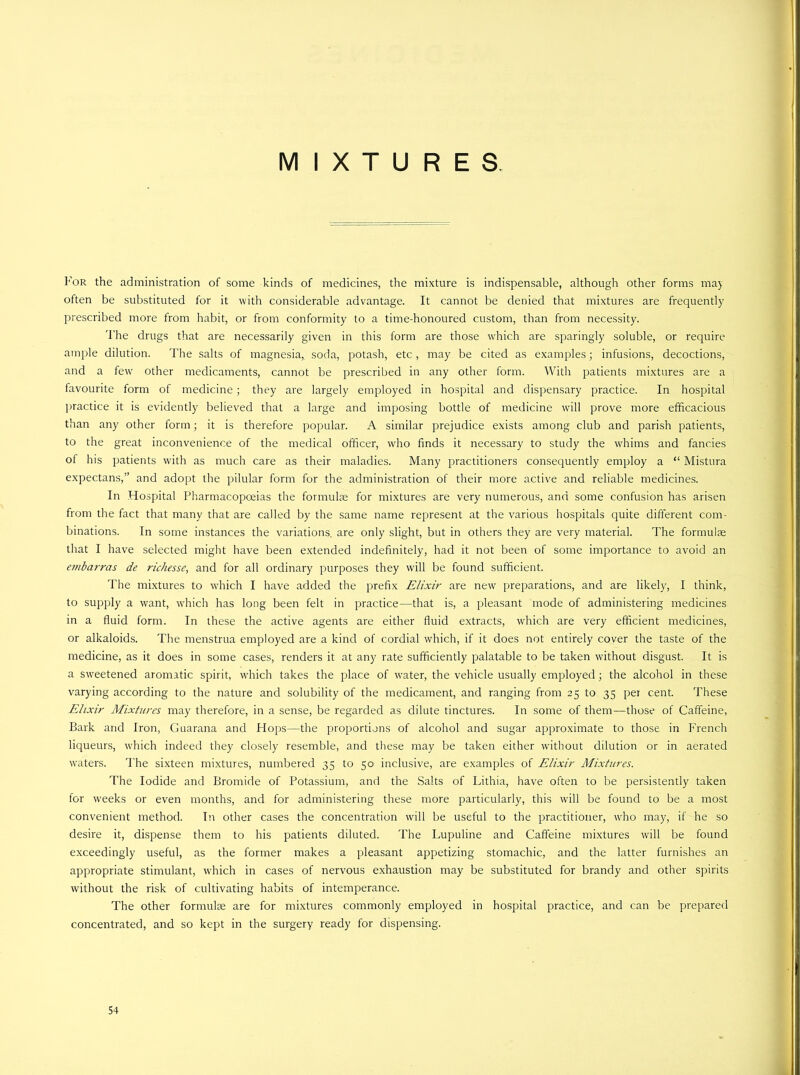 MIXTURES Tor the administration of some kinds of medicines, the mixture is indispensable, although other forms may often be substituted for it with considerable advantage. It cannot be denied that mixtures are frequently prescribed more from habit, or from conformity to a time-honoured custom, than from necessity. The drugs that are necessarily given in this form are those which are sparingly soluble, or require ample dilution. The salts of magnesia, soda, potash, etc , may be cited as examples; infusions, decoctions, and a few other medicaments, cannot be prescribed in any other form. With patients mixtures are a favourite form of medicine; they are largely employed in hospital and dispensary practice. In hospital practice it is evidently believed that a large and imposing bottle of medicine will prove more efficacious than any other form; it is therefore popular. A similar prejudice exists among club and parish patients, to the great inconvenience of the medical officer, who finds it necessary to study the whims and fancies of his patients with as much care as their maladies. Many practitioners consequently employ a “ Mistura expectans,” and adopt the pilular form for the administration of their more active and reliable medicines. In Hospital Pharmacopoeias the formulae for mixtures are very numerous, and some confusion has arisen from the fact that many that are called by the same name represent at the various hospitals quite different com- binations. In some instances the variations, are only slight, but in others they are very material. The formulae that I have selected might have been extended indefinitely, had it not been of some importance to avoid an etnbarras de richesse, and for all ordinary purposes they will be found sufficient. The mixtures to which I have added the prefix Elixir are new preparations, and are likely, I think, to supply a want, which has long been felt in practice—that is, a pleasant mode of administering medicines in a fluid form. In these the active agents are either fluid extracts, which are very efficient medicines, or alkaloids. The menstrua employed are a kind of cordial which, if it does not entirely cover the taste of the medicine, as it does in some cases, renders it at any rate sufficiently palatable to be taken without disgust. It is a sweetened aromatic spirit, which takes the place of rvater, the vehicle usually employed; the alcohol in these varying according to the nature and solubility of the medicament, and ranging from 25 to 35 per cent. These Elixir Mixtures may therefore, in a sense, be regarded as dilute tinctures. In some of them—those of Caffeine, Bark and Iron, Guarana and Hops—the proportions of alcohol and sugar approximate to those in French liqueurs, which indeed they closely resemble, and these may be taken either without dilution or in aerated waters. The sixteen mixtures, numbered 35 to 50 inclusive, are examples of Elixir Mixtures. The Iodide and Bromide of Potassium, and the Salts of Lithia, have often to be persistently taken for weeks or even months, and for administering these more particularly, this will be found to be a most convenient method. In other cases the concentration will be useful to the practitioner, who may, if he so desire it, dispense them to his patients diluted. The Lupuline and Caffeine mixtures will be found exceedingly useful, as the former makes a pleasant appetizing stomachic, and the latter furnishes an appropriate stimulant, which in cases of nervous exhaustion may be substituted for brandy and other spirits without the risk of cultivating habits of intemperance. The other formulse are for mixtures commonly employed in hospital practice, and can be prepared concentrated, and so kept in the surgery ready for dispensing.