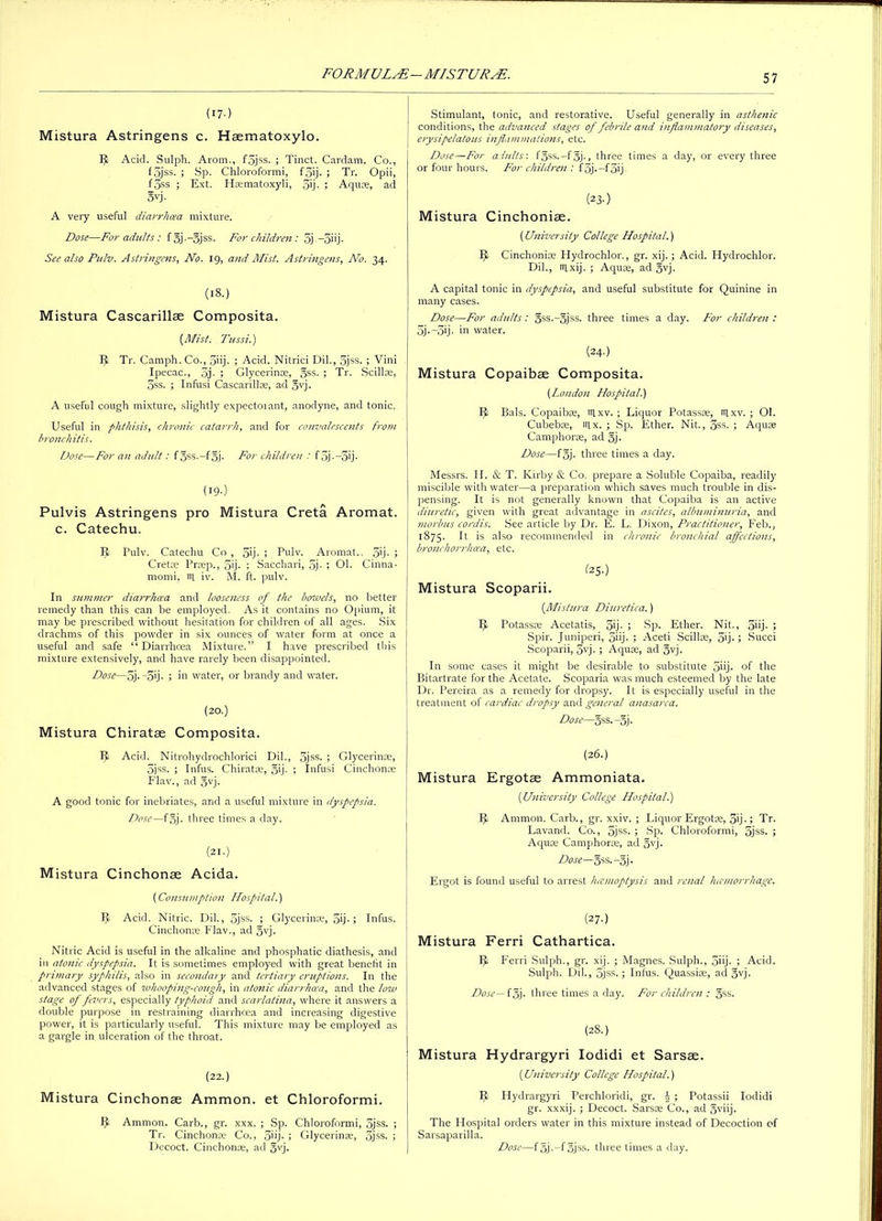 (17-) Mistura Astringens c. Haematoxylo. 9 Acid. Sulph. Arom., f3jss. ; Tinct. Cardam. Co., fSjss. ; Sp. Chloroformi, f5ij. ; Tr. Opii, f3ss. ; Ext. H®matoxyli, 3'j- ; Aqu®, ad ovj. A very useful diarrhoea mixture. Dose—For adults: fgj.-gjss. For children: 5j. —3iij. See also Pulv. Astringens, No. 19, and Mist. Astringens, No. 34. (18.) Mistura Cascarillae Composita. (Mist. Tussi.) 9 Tr. Camph. Co., 5iij- ; Acid. Nitrici Dil., 3jss. ; Vini Ipecac., 5j. ; Glycerin®, gss. ; Tr. Scillse, 3ss. ; Infusi Cascarill®, ad §vj. A useful cough mixture, slightly expectoiant, anodyne, and tonic. Useful in phthisis, chronic catarrh, and for convalescents from bronchitis. Dose—For an adult: f5ss.-f§j. For children : f 3j-—3ij- (I9-) Pulvis Astringens pro Mistura Creta Aromat. c. Catechu. 5 Pulv. Catechu Co , 5'j- ; Pulv. Aromat.. 5’j- ; Cretae Prrep., 5'j. ; Sacchari, 5j- ; Ol. Cinna- momi, tn. iv. M. ft. pulv. In summer diarrhoea and looseness of the bowels, no better remedy than this can be employed. As it contains no Opium, it may be prescribed without hesitation for children of all ages. Six drachms of this powder in six ounces of water form at once a useful and safe “Diarrhoea Mixture.” I have prescribed this mixture extensively, and have rarely been disappointed. Dose—5j. -3ij. ; in water, or brandy and water. (20.) Mistura Chiratse Composita. 9 Acid. Nitrohydrochlorici Dil., 5jss. ; Glycerin®, 3jss. ; Infus. Chiratse, 5'j- ; Infusi Cinchon® Flav., ad §vj. A good tonic for inebriates, and a useful mixture in dyspepsia. Dose—f§j. three times a day. (21.) Mistura Cinchonae Acida. (Consumption Hospital.) Acid. Nitric. Dil., 5jss. ; Glycerin®, 5'j-; Infus. Cinchon® Flav., ad 5yj. Nitric Acid is useful in the alkaline and phosphatic diathesis, and in atonic dyspepsia. It is sometimes employed with great benefit in primary syphilis, also in secondary and tertiary eruptions. In the advanced stages of whooping-cough, in atonic diarrhoea, and the low stage of fevers, especially typhoid and scarlatina, where it answers a double purpose in restraining diarrhoea and increasing digestive power, it is particularly useful. This mixture may be employed as a gargle in ulceration of the throat. (22.) Mistura Cinchonae Ammon, et Chloroformi. 1^ Ammon. Carb., gr. xxx. ; Sp. Chloroformi, 5jss. ; Tr. Cinchon® Co., 5'ij- ; Glycerin®, 5jss. ; Decoct. Cinchon®, ad §vj. Stimulant, tonic, and restorative. Useful generally in asthenic conditions, the advanced stages of febrile and inflammatory diseases, erysipelatous inflammations, etc. Dose—For adults'. f5ss.-f5j., three times a day, or every three or four hours. For children : f 5j. —f3ij (23-) Mistura Cinchoniae. (University College Hospital.) PI Cinchoni® Hydrochlor., gr. xij.; Acid. Hydrochlor. Dil., rn,xij. ; Aqu®, ad 3yj. A capital tonic in dyspepsia, and useful substitute for Quinine in many cases. Dose—For adults: §ss.-5jss. three times a day. For children : 5j • —5ij - in water. (24.) Mistura Copaibae Composita. (London Hospital.) Ft Bals. Copaib®, trtxv. ; Liquor Potass®, trixv. ; Ol. Cubeb®, trix. ; Sp. Ether. Nit., 3ss. ; Aqu® Camphor®, ad 5). Dose—f§j. three times a day. Messrs. II. & T. Kirby & Co. prepare a Soluble Copaiba, readily miscible with water—a preparation which saves much trouble in dis- pensing. It is not generally known that Copaiba is an active diuretic, given with great advantage in ascites, albuminuria, and morbus cordis. See article by Dr. E. L. Dixon, Practitioner, P’eb., 1875. It is also recommended in chronic bronchial affections, bronchorrhoea, etc. (25O Mistura Scoparii. (.Mistura Diuretica.) iff Potass® Acetatis, 5'j- ; Sp. Ether. Nit., 5iij • > Spir. Juniperi, 5'ij- > Aceti Scillse, 5ij.; Succi Scoparii, 5vj- ; Aqu®, ad 5vj. In some cases it might be desirable to substitute 5nj- of the Bitartrate for the Acetate. Scoparia was much esteemed by the late Dr. Pereira as a remedy for dropsy. It is especially useful in the treatment of cardiac dropsy and general anasarca. Dose—gss.-Jj. (26.) Mistura Ergotse Ammoniata. (.University College Hospital.) 5, Ammon. Carb., gr. xxiv. ; Liquor Ergot®, 5ij-> Tr. Lavand. Co., 5jss. ; Sp. Chloroformi, 5jss. ; Aqu® Camphor®, ad §vj- Dose— gss.-gj. Ergot is found useful to arrest haemoptysis and renal hemorrhage. (27-) Mistura Ferri Cathartica. 9 Ferri Sulph., gr. xij. ; Magnes. Sulph., 5i'j- ; Acid. Sulph. Dil., 5jss.; Infus. Quassi®, ad gvj. Dose— f5j. three times a day. For children : §ss. (28.) Mistura Hydrargyri Iodidi et Sarsae. (University College Hospital.) Pi Hydrargyri Perchloridi, gr. J ; Potassii Iodidi gr. xxxij. ; Decoct. Sars® Co., ad §viij. The Hospital orders water in this mixture instead of Decoction of Sarsaparilla. Dose—fgj.-fojss. three times a day.