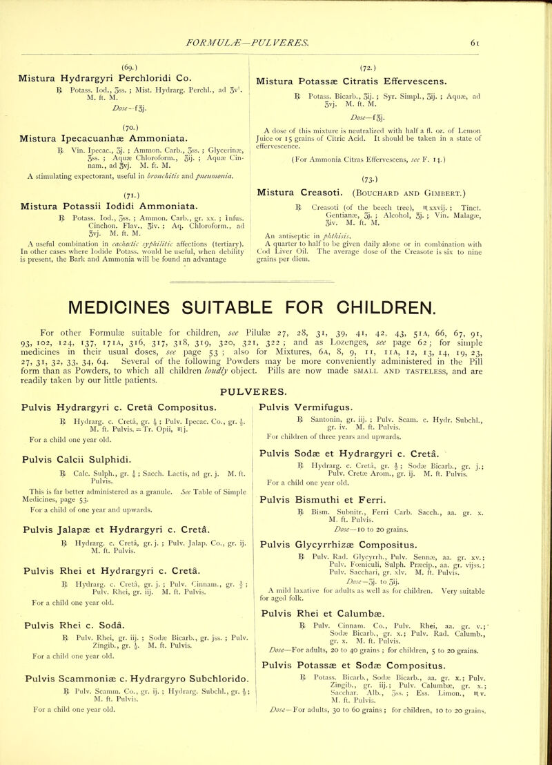 (69.) Mistura Hydrargyri Perchloridi Co. IJ Potass. Iod., 3ss. ; Mist. Hydrarg. Perchl., ad gw• M. ft. M. Dose—fgj. (7°-) Mistura Ipecacuanhse Ammoniata. IJ Vin. Ipecac., 5j- ; Ammon. Carb., 5ss. ; Glycerinae, gss. ; Aquae Chloroform., §ij. ; Aquae Cin- nam., ad gvj. M. ft. M. A stimulating expectorant, useful in bronchitis and pneumonia. (71-) Mistura Potassii Iodidi Ammoniata. IJ Potass. Iod., 5ss. ; Ammon. Carb., gr. xx. ; Infus. Cinchon. Flav., giv. ; Aq. Chloroform., ad gvj. M. ft. M. A useful combination in cachectic syphilitic affections (tertiary). In other cases where Iodide Potass, would be useful, when debility is present, the Bark and Ammonia will be found an advantage (72.) Mistura Potassse Citratis Effervescens. IJ Potass. Bicarb., 5ij- ; Syr. Simpl., 5ij- ; Aquae, ad gvj. M. ft. M. Dose—fgj. A dose of this mixture is neutralized with half a fl. oz. of Lemon Juice or 15 grains of Citric Acid. It should be taken in a state of effervescence. (For Ammonia Citras Effervescens, see F. 11.) (73-) Mistura Creasoti. (Bouchard and Gimbert.) IJ Creasoti (of the beech tree), iifxxvij. ; Tinct. Gentianse, oj- ; Alcohol, gj. ; Vin. Malagas, giv. M. ft. M. An antiseptic in phthisis. A quarter to half to be given daily alone or in combination with Cod Liver Oil. The average dose of the Creasote is six to nine grains per diem. MEDICINES SUITABLE FOR CHILDREN. For other Formulae suitable for children, see Pilulae 27, 28, 31, 39, 41, 42, 43, 51A, 66, 67, 91, 93, 102, 124, 137, 171A, 316, 317, 318, 319, 320, 321, 322; and as Lozenges, see page 62; for simple medicines in their usual doses, see page 53 ; also for Mixtures, 6a, 8, 9, 11, iia, 12, 13, 14, 19, 23, 27, 31, 32, 33, 34, 64. Several of the following Powders may be more conveniently administered in the Pill form than as Powders, to which all children loudly object. Pills are now made small and tasteless, and are readily taken by our little patients. PULVERES. Pulvis Flydrargyri c. Cretd Compositus. IJ Hydrarg. c. Creta, gr. | ; Pulv. Ipecac. Co., gr. \. M. ft. Pulvis. =Tr. Opii, nij. For a child one year old. Pulvis Vermifugus. IJ Santonin, gr. iij. ; Pulv. Scam. c. Hydr. Subchl., gr. iv. M. ft. Pulvis. For children of three years and upwards. Pulvis Calcii Sulphidi. 9 Calc. Sulph., gr. g ; Sacch. Lactis, ad gr. j. M. ft. Pulvis. This is far better administered as a granule. See Table of Simple Medicines, page 53. For a child of one year and upwards. Pulvis Jalapae et Hydrargyri c. Creta. IJ Hydrarg. c. Creta, gr. j. ; Pulv. Jalap. Co., gr. ij. M. ft. Pulvis. Pulvis Rhei et Hydrargyri c. Cretd. IJ Hydrarg. c. Creta, gr. j. ; Pulv. Cinnam., gr. i ; Pulv. Rhei, gr. iij. M. ft. Pulvis. For a child one year old. Pulvis Rhei c. Soda. IJ Pulv. Rhei, gr. iij. ; Sodae Bicarb., gr. jss. ; Pulv. Zingib., gr. \. M. ft. Pulvis. For a child one year old. Pulvis Scammonise c. Hydrargyro Subchlorido. IJ Pulv. Scamm. Co., gr. ij. ; Hydrarg. Subchl., gr. J; M. ft. Pulvis. For a child one year old. Pulvis Sodas et Hydrargyri c. Creta. IJ Hydrarg. c. Creta, gr. J; Sodas Bicarb., gr. j.; Pulv. Cretas Arom., gr. ij. M. ft. Pulvis. For a child one year old. Pulvis Bismuthi et Ferri. IJ Bism. Subnitr., Ferri Carb. Sacch., aa. gr. x. M. ft. Pulvis. Dose—10 to 20 grains. Pulvis Glycyrrhizae Compositus. IJ Pulv. Rad. Glycyrrh., Pulv. Sennoe, aa. gr. xv.; Pulv. Foeniculi, Sulph. Praecip., aa. gr. vijss.; Pulv. Sacchari, gr. xlv. M. ft. Pulvis. Dose— 5j. to 5ij. A mild laxative for adults as well as for children. Very suitable for aged folk. Pulvis Rhei et Calumbse. IJ Pulv. Cinnam. Co., Pulv. Rhei, aa. gr. v. Sodas Bicarb., gr. x.; Pulv. Rad. Calumb., gr. x. M. ft. Pulvis. Dose—For adults, 20 to 40 grains ; for children, 5 to 20 grains. Pulvis Potassse et Sodae Compositus. IJ Potass. Bicarb., Sodae Bicarb., aa. gr. x.; Pulv. Zingib., gr. iij.; Pulv. Calumbas, gr. x.; Sacchar. Alb., 5ss. ; Ess. Limon., trtv. M. ft. Pulvis. Dose— For adults, 30 to 60 grains ; for children, 10 to 20 grains.