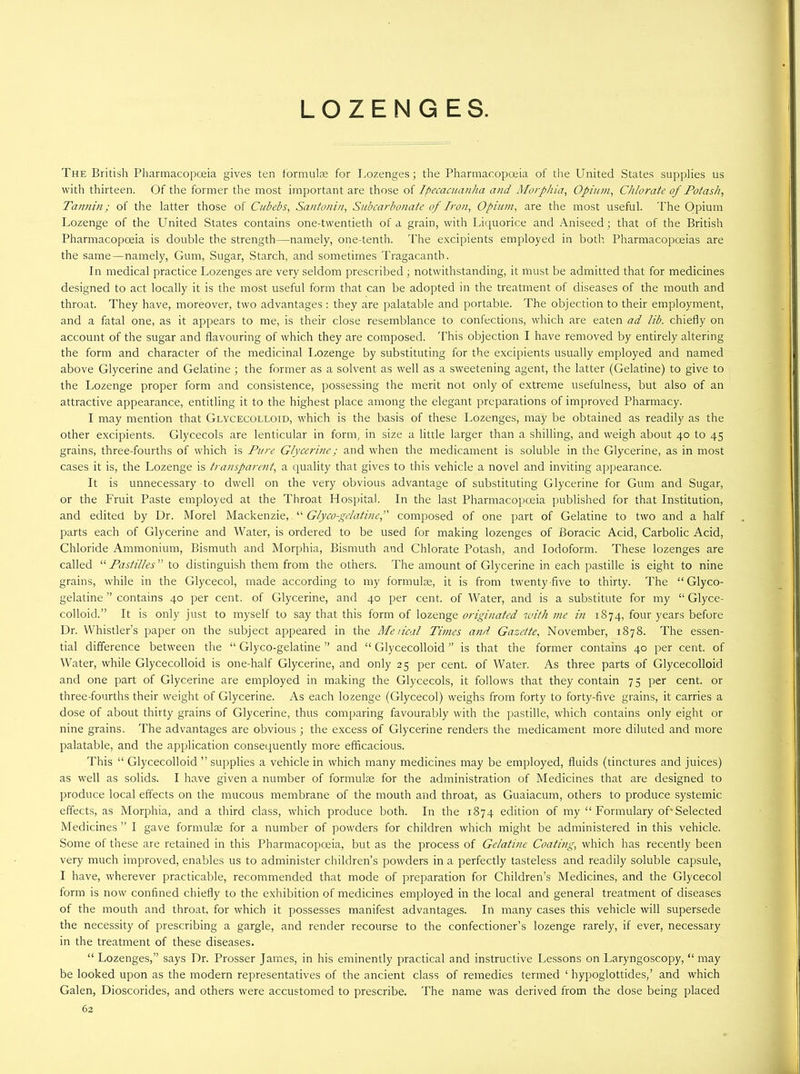 LOZENGES. The British Pharmacopoeia gives ten formulae for Lozenges; the Pharmacopoeia of the United States supplies us with thirteen. Of the former the most important are those of Ipecacuanha and Morphia, Opium, Chlorate of Potash, Tannin; of the latter those of Cubebs, Santonin, Subcarbonate of Iron, Opium, are the most useful. The Opium Lozenge of the LTnited States contains one-twentieth of a grain, with Liquorice and Aniseed; that of the British Pharmacopoeia is double the strength—namely, one-tenth. The excipients employed in both Pharmacopoeias are the same—namely, Gum, Sugar, Starch, and sometimes Tragacanth. In medical practice Lozenges are very seldom prescribed ; notwithstanding, it must be admitted that for medicines designed to act locally it is the most useful form that can be adopted in the treatment of diseases of the mouth and throat. They have, moreover, two advantages : they are palatable and portable. The objection to their employment, and a fatal one, as it appears to me, is their close resemblance to confections, which are eaten ad lib. chiefly on account of the sugar and flavouring of which they are composed. This objection I have removed by entirely altering the form and character of rhe medicinal Lozenge by substituting for the excipients usually employed and named above Glycerine and Gelatine ; the former as a solvent as well as a sweetening agent, the latter (Gelatine) to give to the Lozenge proper form and consistence, possessing the merit not only of extreme usefulness, but also of an attractive appearance, entitling it to the highest place among the elegant preparations of improved Pharmacy. I may mention that Glycecolloid, which is the basis of these Lozenges, may be obtained as readily as the other excipients. Glycecols are lenticular in form, in size a little larger than a shilling, and weigh about 40 to 45 grains, three-fourths of which is Pure Glycerine; and when the medicament is soluble in the Glycerine, as in most cases it is, the Lozenge is transparent, a quality that gives to this vehicle a novel and inviting appearance. It is unnecessary to dwell on the very obvious advantage of substituting Glycerine for Gum and Sugar, or the Fruit Paste employed at the Throat Hospital. In the last Pharmacopoeia published for that Institution, and edited by Ur. Morel Mackenzie, “ Glyco-gclatine, composed of one part of Gelatine to two and a half parts each of Glycerine and Water, is ordered to be used for making lozenges of Boracic Acid, Carbolic Acid, Chloride Ammonium, Bismuth and Morphia, Bismuth and Chlorate Potash, and Iodoform. These lozenges are called “ Pastilles ” to distinguish them from the others. The amount of Glycerine in each pastille is eight to nine grains, while in the Glycecol, made according to my formulae, it is from twenty-five to thirty. The “ Glyco- gelatine ” contains 40 per cent, of Glycerine, and 40 per cent, of Water, and is a substitute for my “ Glyce- colloid.” It is only just to myself to say that this form of lozenge originated with me in 1874, four years before Dr. Whistler’s paper on the subject appeared in the Metical Times and Gazette, November, 1878. The essen- tial difference between the “ Glyco-gelatine ” and “ Glycecolloid ” is that the former contains 40 per cent, of Water, while Glycecolloid is one-half Glycerine, and only 25 per cent, of Water. As three parts of Glycecolloid and one part of Glycerine are employed in making the Glycecols, it follows that they contain 75 per cent, or three-fourths their weight of Glycerine. As each lozenge (Glycecol) weighs from forty to forty-five grains, it carries a dose of about thirty grains of Glycerine, thus comparing favourably with the pastille, which contains only eight or nine grains. The advantages are obvious ; the excess of Glycerine renders the medicament more diluted and more palatable, and the application consequently more efficacious. This “ Glycecolloid ” supplies a vehicle in which many medicines may be employed, fluids (tinctures and juices) as well as solids. I have given a number of formulee for the administration of Medicines that are designed to produce local effects on the mucous membrane of the mouth and throat, as Guaiacum, others to produce systemic effects, as Morphia, and a third class, which produce both. In the 1874 edition of my “ Formulary of'Selected Medicines ” I gave formulae for a number of powders for children which might be administered in this vehicle. Some of these are retained in this Pharmacopoeia, but as the process of Gelatine Coating.; which has recently been very much improved, enables us to administer children’s powders in a perfectly tasteless and readily soluble capsule, I have, wherever practicable, recommended that mode of preparation for Children’s Medicines, and the Glycecol form is now confined chiefly to the exhibition of medicines employed in the local and general treatment of diseases of the mouth and throat, for which it possesses manifest advantages. In many cases this vehicle will supersede the necessity of prescribing a gargle, and render recourse to the confectioner’s lozenge rarely, if ever, necessary in the treatment of these diseases. “ Lozenges,” says Dr. Prosser James, in his eminently practical and instructive Lessons on Laryngoscopy, “ may be looked upon as the modern representatives of the ancient class of remedies termed ‘ hypoglottides,’ and which Galen, Dioscorides, and others were accustomed to prescribe. The name was derived from the dose being placed