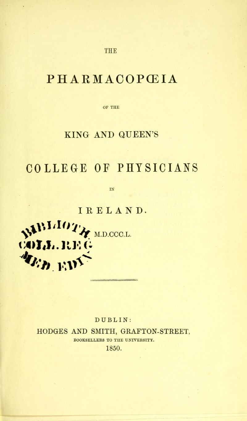 THE PHARMACOPOEIA OF THE KING AND QUEEN’S COLLEGE OF PHYSICIANS IN IRELAND. M.D.CCC.L. l^U.KKC r-7» wiA DUBLIN: HODGES AND SMITH, GRAFTON-STREET, BOOKSELLERS TO THE UNIVERSITY. 1850.
