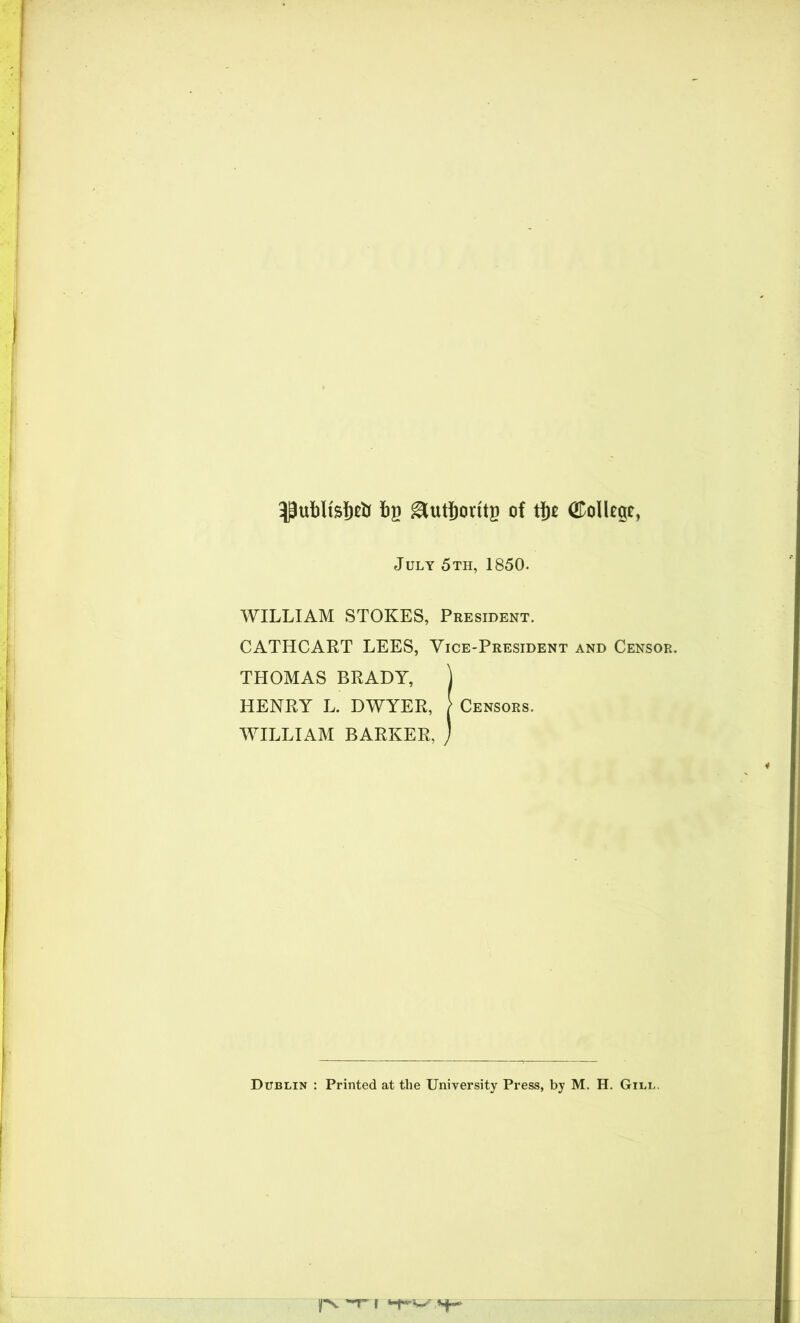 3Pufcltsf)& fcg ^utSjorttg of tfje College, July 5th, 1850. WILLIAM STOKES, President. CATHCART LEES, Vice-President and Censor. THOMAS BRADY, ] HENRY L. DWYER, [ Censors. WILLIAM BARKER, ) Dublin : Printed at the University Press, by M. H. Gill.