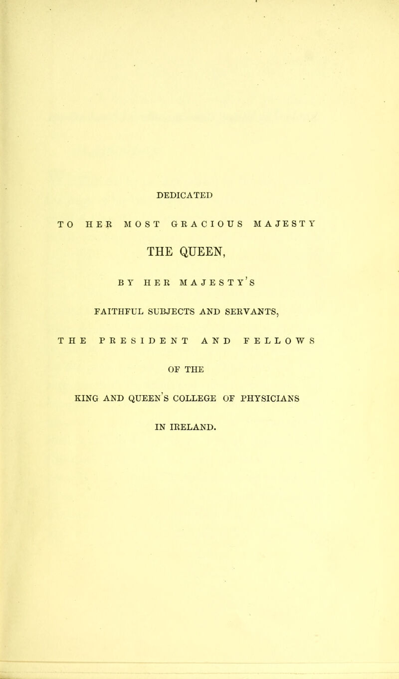 DEDICATED TO HER MOST GRACIOUS MAJESTY THE QUEEN, BY HER MAJESTY’S FAITHFUL SUBJECTS AND SERVANTS, THE PRESIDENT AND FELLOWS OF THE KING AND QUEENS COLLEGE OF PHYSICIANS IN IRELAND.