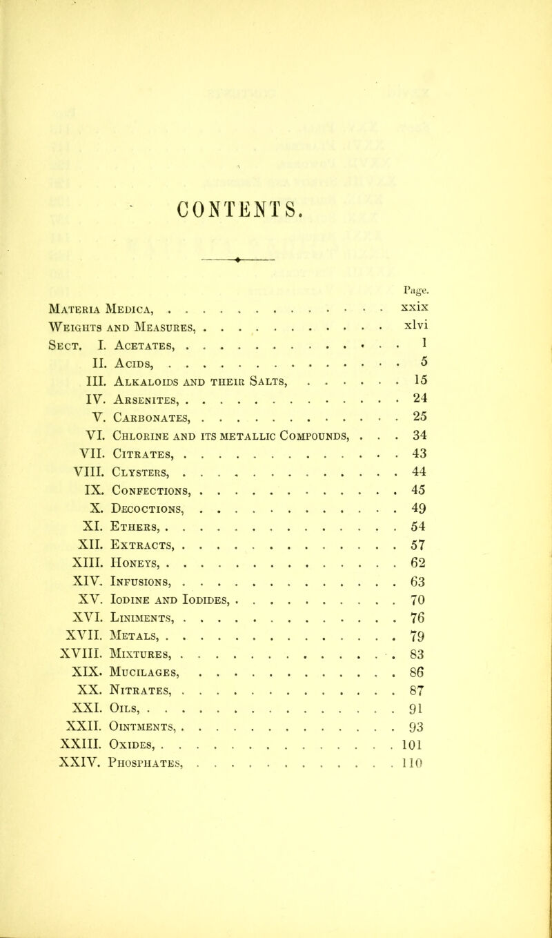 CONTENTS Page. Materia Medica, xxix Weights and Measures, xlvi Sect. I. Acetates, 1 II. Acids, 5 III. Alkaloids and their Salts, 15 IV. Arsenites, 24 V. Carbonates, 25 VI. Chlorine and its metallic Compounds, ... 34 VII. Citrates, 43 VIII. Clysters, 44 IX. Confections, 45 X. Decoctions, 49 XI. Ethers, 54 XII. Extracts, 57 XIII. Honeys, 62 XIV. Infusions, 63 XV. Iodine and Iodides, 70 XVI. Liniments, 76 XVII. Metals, 79 XVIII. Mixtures, .83 XIX. Mucilages, 86 XX. Nitrates, 87 XXI. Oils, 91 XXII. Ointments, 93 XXIII. Oxides, .101 XXIV. Phosphates, .110