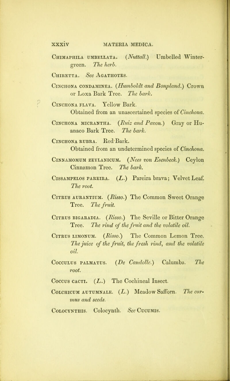 Chimaphila umbellata. (Nuttall.) Umbelled Winter- green. The herb. Chiretta. See Agathotes. Cinchona condaminea. {Humboldt and Bonpland.) Crown or Loxa Bark Tree. The bark. Cinchona flava. Yellow Bark. Obtained from an unascertained species of Cinchona. Cinchona micrantha. {Ruiz and Pawn.) Gray or Hu- anaco Bark Tree. The bark. Cinchona rubra. Bed Bark. Obtained from an undetermined species of Cinchona. Cinnamomum zEYLANicuM. {Nees von Esenbeck.) Ceylon Cinnamon Tree. The bark. Cissampelos pareira. {L.) Pareira brava; Velvet Leaf. The root. Citrus aurantium. {Risso.) The Common Sweet Orange Tree. The fruit. Citrus bigaradia. {Risso.) The Seville or Bitter Orange Tree. The rind of the fruit and the volatile oil. Citrus limonum. {Risso.) The Common Lemon Tree. The juice of the fruit, the fresh rind, and the volatile oil. Cocculus palmatus. {De Candolle.) Calumba. The root. Coccus cacti. {L.) The Cochineal Insect. Colchicum autumnale. {L.) Meadow SafForn. The cor- mus and seeds. Colocynthis. Colocynth. See Cucumis.